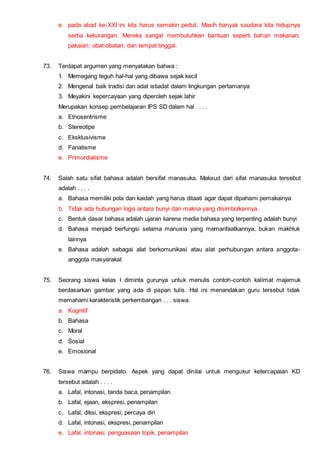 e. pada abad ke-XXI ini kita harus semakin peduli. Masih banyak saudara kita hidupnya
serba kekurangan. Mereka sangat membutuhkan bantuan seperti bahan makanan;
pakaian; obat-obatan; dan tempat tinggal.
73. Terdapat argumen yang menyatakan bahwa :
1. Memegang teguh hal-hal yang dibawa sejak kecil
2. Mengenal baik tradisi dan adat istiadat dalam lingkungan pertamanya
3. Meyakini kepercayaan yang diperoleh sejak lahir
Merupakan konsep pembelajaran IPS SD dalam hal . . . .
a. Etnosentrisme
b. Stereotipe
c. Eksklusivisme
d. Fanatisme
e. Primordialisme
74. Salah satu sifat bahasa adalah bersifat manasuka. Maksud dari sifat manasuka tersebut
adalah . . . .
a. Bahasa memiliki pola dan kaidah yang harus ditaati agar dapat dipahami pemakainya
b. Tidak ada hubungan logis antara bunyi dan makna yang disimbolkannya
c. Bentuk dasar bahasa adalah ujaran karena media bahasa yang terpenting adalah bunyi
d. Bahasa menjadi berfungsi selama manusia yang memanfaatkannya, bukan makhluk
lainnya
e. Bahasa adalah sebagai alat berkomunikasi atau alat perhubungan antara anggota-
anggota masyarakat
75. Seorang siswa kelas I diminta gurunya untuk menulis contoh-contoh kalimat majemuk
berdasarkan gambar yang ada di papan tulis. Hal ini menandakan guru tersebut tidak
memahami karakteristik perkembangan . . . siswa.
a. Kognitif
b. Bahasa
c. Moral
d. Sosial
e. Emosional
76. Siswa mampu berpidato. Aspek yang dapat dinilai untuk mengukur ketercapaian KD
tersebut adalah . . . .
a. Lafal, intonasi, tanda baca, penampilan
b. Lafal, ejaan, ekspresi, penampilan
c. Lafal, diksi, ekspresi, percaya diri
d. Lafal, intonasi, ekspresi, penampilan
e. Lafal, intonasi, penguasaan topik, penampilan
 