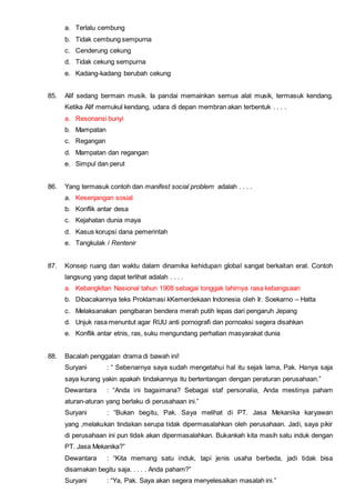 a. Terlalu cembung
b. Tidak cembung sempurna
c. Cenderung cekung
d. Tidak cekung sempurna
e. Kadang-kadang berubah cekung
85. Alif sedang bermain musik. Ia pandai memainkan semua alat musik, termasuk kendang.
Ketika Alif memukul kendang, udara di depan membran akan terbentuk . . . .
a. Resonansi bunyi
b. Mampatan
c. Regangan
d. Mampatan dan regangan
e. Simpul dan perut
86. Yang termasuk contoh dan manifest social problem adalah . . . .
a. Kesenjangan sosial
b. Konflik antar desa
c. Kejahatan dunia maya
d. Kasus korupsi dana pemerintah
e. Tangkulak / Rentenir
87. Konsep ruang dan waktu dalam dinamika kehidupan global sangat berkaitan erat. Contoh
langsung yang dapat terlihat adalah . . . .
a. Kebangkitan Nasional tahun 1908 sebagai tonggak lahirnya rasa kebangsaan
b. Dibacakannya teks Proklamasi kKemerdekaan Indonesia oleh Ir. Soekarno – Hatta
c. Melaksanakan pengibaran bendera merah putih lepas dari pengaruh Jepang
d. Unjuk rasa menuntut agar RUU anti pornografi dan pornoaksi segera disahkan
e. Konflik antar etnis, ras, suku mengundang perhatian masyarakat dunia
88. Bacalah penggalan drama di bawah ini!
Suryani : “ Sebenarnya saya sudah mengetahui hal itu sejak lama, Pak. Hanya saja
saya kurang yakin apakah tindakannya itu bertentangan dengan peraturan perusahaan.”
Dewantara : “Anda ini bagaimana? Sebagai staf personalia, Anda mestinya paham
aturan-aturan yang berlaku di perusahaan ini.”
Suryani : “Bukan begitu, Pak. Saya melihat di PT. Jasa Mekanika karyawan
yang ,melakukan tindakan serupa tidak dipermasalahkan oleh perusahaan. Jadi, saya pikir
di perusahaan ini pun tidak akan dipermasalahkan. Bukankah kita masih satu induk dengan
PT. Jasa Mekanika?”
Dewantara : “Kita memang satu induk, tapi jenis usaha berbeda, jadi tidak bisa
disamakan begitu saja. . . . . Anda paham?”
Suryani : “Ya, Pak. Saya akan segera menyelesaikan masalah ini.”
 