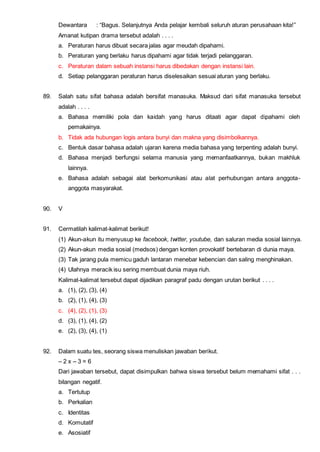Dewantara : “Bagus. Selanjutnya Anda pelajar kembali seluruh aturan perusahaan kita!”
Amanat kutipan drama tersebut adalah . . . .
a. Peraturan harus dibuat secara jalas agar meudah dipahami.
b. Peraturan yang berlaku harus dipahami agar tidak terjadi pelanggaran.
c. Peraturan dalam sebuah instansi harus dibedakan dengan instansi lain.
d. Setiap pelanggaran peraturan harus diselesaikan sesuai aturan yang berlaku.
89. Salah satu sifat bahasa adalah bersifat manasuka. Maksud dari sifat manasuka tersebut
adalah . . . .
a. Bahasa memiliki pola dan kaidah yang harus ditaati agar dapat dipahami oleh
pemakainya.
b. Tidak ada hubungan logis antara bunyi dan makna yang disimbolkannya.
c. Bentuk dasar bahasa adalah ujaran karena media bahasa yang terpenting adalah bunyi.
d. Bahasa menjadi berfungsi selama manusia yang memanfaatkannya, bukan makhluk
lainnya.
e. Bahasa adalah sebagai alat berkomunikasi atau alat perhubungan antara anggota-
anggota masyarakat.
90. V
91. Cermatilah kalimat-kalimat berikut!
(1) Akun-akun itu menyusup ke facebook, twitter, youtube, dan saluran media sosial lainnya.
(2) Akun-akun media sosial (medsos) dengan konten provokatif bertebaran di dunia maya.
(3) Tak jarang pula memicu gaduh lantaran menebar kebencian dan saling menghinakan.
(4) Ulahnya meracik isu sering membuat dunia maya riuh.
Kalimat-kalimat tersebut dapat dijadikan paragraf padu dengan urutan berikut . . . .
a. (1), (2), (3), (4)
b. (2), (1), (4), (3)
c. (4), (2), (1), (3)
d. (3), (1), (4), (2)
e. (2), (3), (4), (1)
92. Dalam suatu tes, seorang siswa menuliskan jawaban berikut.
– 2 x – 3 = 6
Dari jawaban tersebut, dapat disimpulkan bahwa siswa tersebut belum memahami sifat . . .
bilangan negatif.
a. Tertutup
b. Perkalian
c. Identitas
d. Komutatif
e. Asosiatif
 