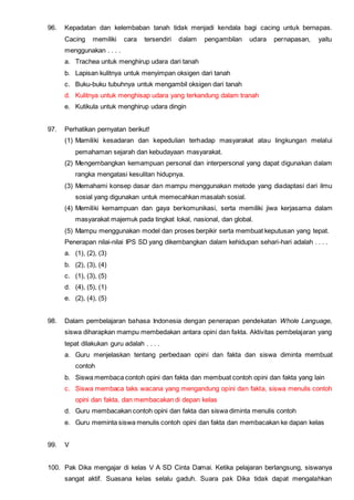 96. Kepadatan dan kelembaban tanah tidak menjadi kendala bagi cacing untuk bernapas.
Cacing memiliki cara tersendiri dalam pengambilan udara pernapasan, yaitu
menggunakan . . . .
a. Trachea untuk menghirup udara dari tanah
b. Lapisan kulitnya untuk menyimpan oksigen dari tanah
c. Buku-buku tubuhnya untuk mengambil oksigen dari tanah
d. Kulitnya untuk menghisap udara yang terkandung dalam tranah
e. Kutikula untuk menghirup udara dingin
97. Perhatikan pernyatan berikut!
(1) Mamiliki kesadaran dan kepedulian terhadap masyarakat atau lingkungan melalui
pemahaman sejarah dan kebudayaan masyarakat.
(2) Mengembangkan kemampuan personal dan interpersonal yang dapat digunakan dalam
rangka mengatasi kesulitan hidupnya.
(3) Memahami konsep dasar dan mampu menggunakan metode yang diadaptasi dari ilmu
sosial yang digunakan untuk memecahkan masalah sosial.
(4) Memiliki kemampuan dan gaya berkomunikasi, serta memiliki jiwa kerjasama dalam
masyarakat majemuk pada tingkat lokal, nasional, dan global.
(5) Mampu menggunakan model dan proses berpikir serta membuat keputusan yang tepat.
Penerapan nilai-nilai IPS SD yang dikembangkan dalam kehidupan sehari-hari adalah . . . .
a. (1), (2), (3)
b. (2), (3), (4)
c. (1), (3), (5)
d. (4), (5), (1)
e. (2), (4), (5)
98. Dalam pembelajaran bahasa Indonesia dengan penerapan pendekatan Whole Language,
siswa diharapkan mampu membedakan antara opini dan fakta. Aktivitas pembelajaran yang
tepat dilakukan guru adalah . . . .
a. Guru menjelaskan tentang perbedaan opini dan fakta dan siswa diminta membuat
contoh
b. Siswa membaca contoh opini dan fakta dan membuat contoh opini dan fakta yang lain
c. Siswa membaca taks wacana yang mengandung opini dan fakta, siswa menulis contoh
opini dan fakta, dan membacakan di depan kelas
d. Guru membacakan contoh opini dan fakta dan siswa diminta menulis contoh
e. Guru meminta siswa menulis contoh opini dan fakta dan membacakan ke dapan kelas
99. V
100. Pak Dika mengajar di kelas V A SD Cinta Damai. Ketika pelajaran berlangsung, siswanya
sangat aktif. Suasana kelas selalu gaduh. Suara pak Dika tidak dapat mengalahkan
 