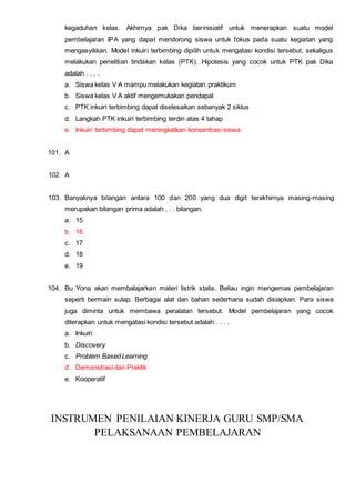 kegaduhan kelas. Akhirnya pak Dika berinisiatif untuk menerapkan suatu model
pembelajaran IPA yang dapat mendorong siswa untuk fokus pada suatu kegiatan yang
mengasyikkan. Model inkuiri terbimbing dipilih untuk mengatasi kondisi tersebut, sekaligus
melakukan penelitian tindakan kelas (PTK). Hipotesis yang cocok untuk PTK pak Dika
adalah . . . .
a. Siswa kelas V A mampu melakukan kegiatan praktikum
b. Siswa kelas V A aktif mengemukakan pendapat
c. PTK inkuiri terbimbing dapat diselesaikan sebanyak 2 siklus
d. Langkah PTK inkuiri terbimbing terdiri atas 4 tahap
e. Inkuiri terbimbing dapat meningkatkan konsentrasi siswa
101. A
102. A
103. Banyaknya bilangan antara 100 dan 200 yang dua digit terakhirnya masing-masing
merupakan bilangan prima adalah . . . bilangan.
a. 15
b. 16
c. 17
d. 18
e. 19
104. Bu Yona akan membalajarkan materi listrik statis. Beliau ingin mengemas pembelajaran
seperti bermain sulap. Berbagai alat dan bahan sederhana sudah disiapkan. Para siswa
juga diminta untuk membawa peralatan tersebut. Model pembelajaran yang cocok
diterapkan untuk mengatasi kondisi tersebut adalah . . . .
a. Inkuiri
b. Discovery
c. Problem Based Learning
d. Demonstrasi dan Praktik
e. Kooperatif
INSTRUMEN PENILAIAN KINERJA GURU SMP/SMA
PELAKSANAAN PEMBELAJARAN
 