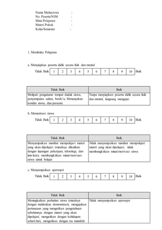 1 2 3 4 5 6 7 8 9 10
1 2 3 4 5 6 7 8 9 10
1 2 3 4 5 6 7 8 9 10
Nama Mahasiswa :
No. Peserta/NIM :
Mata Pelajaran :
Materi Pokok :
Kelas/Semester :
1. Membuka Pelajaran
a. Menyiapkan peserta didik secara fisik dan mental
Tidak Baik Baik
Tidak Baik Baik
Meliputi pengaturan tempat duduk siswa,
penyampaian salam, berdo’a, Menanyakan
kondisi siswa, dan presensi.
Tanpa menyiapkan peserta didik secara fisik
dan mental, langsung mengajar.
b. Memotivasi siswa
Tidak Baik Baik
Tidak Baik Baik
Menyampaikan manfaat mempelajari materi
yang akan dipelajari (misalnya dikaitkan
dengan lapangan pekerjaan, teknologi, dan
lain-lain); membangkitkan minat/motivasi
siswa untuk belajar
Tidak menyampaikan manfaat mempelajari
materi yang akan dipelajari, tidak
membangkitkan minat/motivasi siswa
c. Menyampaikan apersepsi
Tidak Baik Baik
Tidak Baik Baik
Meningkatkan perhatian siswa (misalnya
dengan melakukan demonstrasi), mengajukan
pertanyaan yang mengaitkan pengetahuan
sebelumnya dengan materi yang akan
dipelajari, mengaitkan dengan kehidupan
sehari-hari, mengaitkan dengan isu mutakhir
Tidak menyampaikan apersepsi
 