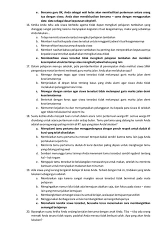e. Bersama guru BK, Anda sebagai wali kelas akan memfasilitasi pertemuan antara orang
tua dengan siswa. Anda akan mendiskusikan bersama – sama dengan menggunakan
data- data sebagai dasar keputusan obyektif.
16. Ketika Anda tahu ada siswa berbeda agama tidak dapat mengikuti pelajaran tambahan yang
dianggap sangat penting karena menyiapkan kegiatan ritual keagamannya, maka yang sebaiknya
Andalakukan...
a. Tetapmemintasiswatersebutmengikutipelajarantambahan
b. Memberi nasihatkepadasiswatersebutuntukmrngganti jadwal ritual keagamaannya
c. Menyerahkankeputusannyakepadasiswa
d. Memberi nasihat bahwa pelajaran tambahan itu penting dan menyerahkan keputusannya
kepadasiswatersebutapakahakanmengikuti atautidak
e. Membolehkan siswa tersebut tidak mengikuti pelajaran tambahan dan memberi
kesempatanutnuk bertanya atau mengikuti jadwal kelasyang lain
17. Dalam pelajaran menuju sekolah, pola pemberhentian di perempatan Anda melihat siswa SMA
pengendaramotorberhenti melewati gurumarkajalan.Andaakanmelakukanapa?
a. Menegur dengan tegas agar siswa tersebut tidak melampaui garis marka jalan demi
keselamatannya
b. Menjelaskan di depan kelas tentang kasus yang Anda alami agar siswa Anda tidak
melakukanpelanggaranlalulintas
c. Menegur dengan santun agar siswa tersebut tidak melampaui garis marka jalan demi
keselamatannya
d. Berteriak dengan keras agar siswa tersebut tidak melampaui garis marka jalan demi
keselamatannya
e. Memotret kejadian itu dan menyampaikan pelanggaran itu kepada para siswa di sekolah
agar tidakmelakukanhal seperti itu.
18. Suatu ketika Anda menjadi tuan rumah dalam acara rutin pertemuan warga RT. semua warga RT
diundang untuk acara pertemuan rutin setiap bulan. Tamu pertama yang datang ke rumah Anda
adalahseornagwarga palingmiskindi RT.apa yangakan Andalakukan?
a. Menyalami tamu pertama dan menggandengnya dengan penuh respek untuk duduk di
kursi yang telah disediakan
b. Membiarkan tamu pertama itu mencari tempat duduk sendiri karena tamu lain juga Anda
perlakukansepertiitu
c. Meminta tamu pertama tu duduk di kursi deretan paling depan untuk menghargai tamu
yang datangpalingawal
d. Sembari menunggu tamu lainnya Anda menemani tamu tersebut sambil ngobrol tentang
hal – hal ringam
e. Mengajak tamu tersebut ke belakangdan menawarinya untuk makan, setelah itu meminta
bantuanuntukmenyiapkanmakanandanminuman
19. Ada siswa yang kurang bergairah belajar di kelas Anda. Terkait dengan hal ini, tindakan yang Anda
lakukansebagai guruadalah
a. Membiarkan saja karena sangat mungkin sesuai tersebut tidak berminat pada mata
pelajaran
b. Mengingatkan namun bila tidak ada kemajuan abaikan saja, dan fokus pada siswa – siswa
lainyangmenunjukkankemajuan
c. Membangkitkansemangatsiswaituuntukbelajar,walaupunkemajuannyasedikit
d. Menggunakanberbagai cara untukmembangkitkansemangatbelajarnya
e. Memahami kondisi siswa tersebut, berusaha terus menemukan cara membangkitkan
semangat belajarnya
20. Bayangkan suatu ketika Anda sedang berjalan bersama dengan anak Anda. Tiba – tiba ada orang
memaki Anda secara tidak sopan, padahal Anda merasa tidak berbuat salah. Apa yang akan Anda
lakukan?
 