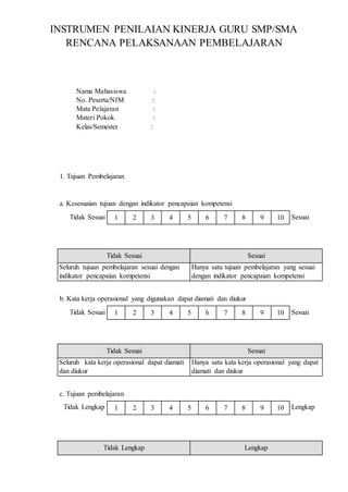 1 2 3 4 5 6 7 8 9 10
1 2 3 4 5 6 7 8 9 10
1 2 3 4 5 6 7 8 9 10
INSTRUMEN PENILAIAN KINERJA GURU SMP/SMA
RENCANA PELAKSANAAN PEMBELAJARAN
Nama Mahasiswa :
No. Peserta/NIM :
Mata Pelajaran :
Materi Pokok :
Kelas/Semester :
1. Tujuan Pembelajaran
a. Kesesuaian tujuan dengan indikator pencapaian kompetensi
Tidak Sesuai Sesuai
Tidak Sesuai Sesuai
Seluruh tujuan pembelajaran sesuai dengan
indikator pencapaian kompetensi
Hanya satu tujuan pembelajaran yang sesuai
dengan indikator pencapaian kompetensi
b. Kata kerja operasional yang digunakan dapat diamati dan diukur
Tidak Sesuai Sesuai
Tidak Sesuai Sesuai
Seluruh kata kerja operasional dapat diamati
dan diukur
Hanya satu kata kerja operasional yang dapat
diamati dan diukur
c. Tujuan pembelajaran
Tidak Lengkap Lengkap
Tidak Lengkap Lengkap
 