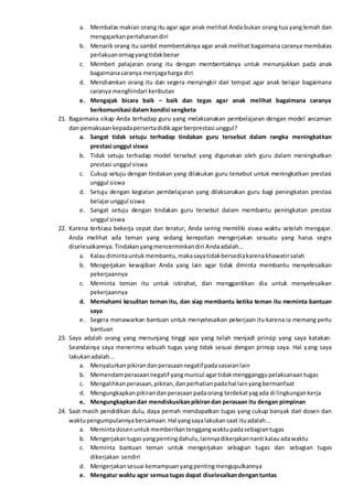 a. Membalas makian orang itu agar agar anak melihat Anda bukan orang tua yang lemah dan
mengajarkanpertahanandiri
b. Menarik orang itu sambil membentaknya agar anak melihat bagaimana caranya membalas
perlakuanornagyangtidakbenar
c. Memberi pelajaran orang itu dengan membentaknya untuk menunjukkan pada anak
bagaimanacaranya menjagaharga diri
d. Mendiamkan orang itu dan segera menyingkir dari tempat agar anak belajar bagaimana
caranya menghindari keributan
e. Mengajak bicara baik – baik dan tegas agar anak melihat bagaimana caranya
berkomunikasi dalam kondisi sengketa
21. Bagaimana sikap Anda terhadap guru yang melaksanakan pembelajaran dengan model ancaman
dan pemaksaankepadapersertadidikagarberprestasi unggul?
a. Sangat tidak setuju terhadap tindakan guru tersebut dalam rangka meningkatkan
prestasi unggul siswa
b. Tidak setuju terhadap model tersebut yang digunakan oleh guru dalam meningkatkan
prestasi unggul siswa
c. Cukup setuju dengan tindakan yang dilakukan guru tersebut untuk meningkatkan prestasi
unggul siswa
d. Setuju dengan kegiatan pembelajaran yang dilaksanakan guru bagi peningkatan prestasi
belajarunggul siswa
e. Sangat setuju dengan tindakan guru tersebut dalam membantu peningkatan prestasi
unggul siswa
22. Karena terbiasa bekerja cepat dan teratur, Anda sering memiliki siswa waktu setelah mengajar.
Anda melihat ada teman yang sedang kerepotan mengerjakan sesuatu yang harus segra
diselesaikannya.Tindakanyangmencerminkandiri Andaadalah...
a. Kalaudimintauntukmembantu,makasayatidakbersediakarenakhawatirsalah
b. Mengerjakan kewajiban Anda yang lain agar tidak diminta membantu menyelesaikan
pekerjaannya
c. Meminta teman itu untuk istirahat, dan menggantikan dia untuk menyelesaikan
pekerjaannya
d. Memahami kesulitan teman itu, dan siap membantu ketika teman itu meminta bantuan
saya
e. Segera menawarkan bantuan untuk menyelesaikan pekerjaan itu karena ia memang perlu
bantuan
23. Saya adalah orang yang menunjang tinggi apa yang telah menjadi prinsip yang saya katakan.
Seandainya saya menerima sebuah tugas yang tidak sesuai dengan prinsip saya. Hal yang saya
lakukanadalah...
a. Menyalurkanpikirandanperasaannegatif padasasaranlain
b. Memendamperasaannegatif yangmuncul agartidakmengganggupelaksanaantugas
c. Mengalihkanperasaan,pikiran,danperhatianpadahal lainyangbermanfaat
d. Mengungkapkanpikirandanperasaanpadaorang terdekatyagada di lingkungankerja
e. Mengungkapkandan mendiskusikanpikirandan perasaan itu dengan pimpinan
24. Saat masih pendidikan dulu, daya pernah mendapatkan tugas yang cukup banyak dari dosen dan
waktupengumpulannyabersamaan.Hal yangsayalakukansaat ituadalah...
a. Memintadosenuntukmemberikantenggangwaktupadasebagiantugas
b. Mengerjakantugasyangpentingdahulu,lainnyadikerjakannanti kalauadawaktu
c. Meminta bantuan teman untuk mengerjakan sebagian tugas dan sebagian tugas
dikerjakan sendiri
d. Mengerjakansesuai kemampuanyangpentingmengupulkannya
e. Mengatur waktu agar semua tugas dapat diselesaikandengantuntas
 