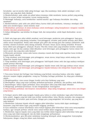 bersahabat, saat ini mereka tidak saling bertegur sapa. Jika seandainya Anda adalah mendapat cerita
tersebut, apa yang akan Anda lakukan?
A. Memberitahukan pada salahs atu pihak bahwa temannya tidak membantu karena perihal yang penting.
Selain itu urusan belajar merupakan urusan masing-masing
B. Memanggil keduanya, serta memberikan nasehat-nasehat agar keduanya bersahabat dan saling
membantu
C. Memberitahukan pada salah satu pihak bahwa, karena tidak jadi membantu, temannya mendapat nilai
jelek serta mendorongnya untuk meminta maaf
D. Memfasilitasi pertemuan di antara keduanya untuk membangun saling kesepahaman mengenai masalah
tersebut dan jalan penyelesaiannya
E. Cukup didengarkan saja keluhan itu dengan baik, dan menyarankan untuk dapat diselesaikan secara
mandiri
6. Salah satu tugas guru piket adalah membuat surat keterangan pemberian poin pelanggaran bagi guru,
karyawan, dan siswa yang datang terlambat. Poin pelnaggaran tersebut pada jumlah tertentu akan diberi
sanksi sesuai kesepakatan. Ketika anda menjadi guru piket ada seorang guru dan anaknya (kebetulan anak
tersebut sekolah di sekolah anda) datang terlambat 30 mneit. Sesuai aturan datang terlambat 30 menit
harus diberi poin pelanggaran sebanyak 30 poin. Tiba-tiba teman anda yang terlambat tersebut meminta
kepada anda agar dia dan anaknya tidak dibuatkan surat keterangan poin pelanggaran karena alasan ban
motor pecah. Apa yang akan anda lakukan?
A. Memenuhi permintaan temna anda karena alasannya masuk akal tetapi anda laporkan kasus tersbeut
kepada kepala sekolah
B. Tetap membuat surat keterangan poin pelanggaran sesuai aturan, tetapi hanya untuk anaknya dan
dilaporkan kepada kepala sekolah
C. Tetap membuat surat keterangan poin pelanggaran baik kepada teman anda dan juga anaknya meskipun
jumlah poinnya dikurangi
D. Tetap membuat surat keterangan poin pelanggaran kepada teman anda dan juga anaknya sesuai aturan
E. Tetap membuat surat keterangan poin pelanggaran kepada keduanya dan melaporkan kepada kepala
sekolah atas kasus ini
7. Para siswa berasal dari berbagai latar belakang yang berbeda mencakup budaya, nilai-nilai, tingkat
ekonomi maupun tingkat penghasilan orang tua. Terhadap berbagai perbedaan itu, sikap guru sebaiknya
adalah…
A. Mengelompokkan siswa sesuai dengan kondisi serta latar belakang yang sama
B. Menampilkan sikap yang wajar terhadap perbedaan-perbedaan pemikiran, dan perilkau anak didiknya
C. Berpandnagan bahwa segala perbedaan siswa merupakan fakta yang tidak dapat dihindari
D. Mengurangi perbedaan-perbedaan itu dan mengutamakan keseragaman
E. Peka terhadap perbedaan dan berperan menumbuhkan sikap saling menghargai antara siswa satu dengan
yang lainnya
8. Terdapat peserta didik yang mengadu kepada guru, bahwa ia selalu melakukan tugas piket kebersihan
kelas sendiri. Anggota yang lain tidak mau terlibat membersihkan kelas. Mereka memaksa dan mengancam
jika melaporkan hal tersebut pada wali kelas. Sebagai guru yang mengetahui hal tersebut, apa yang akan
anda lakukan?
A. Memberikan hukuman kepada seluruh anggota piket kebersihan karena tidak dapat membangun
kerjasama yang baik dalam tugas yang menjadi tanggung jawabnya
B. Guru melakukan evaluasi keterlibatan siswa terkait kegiatan piket kebersihan kelas serta menyampaikan
hasilnya, agar menjadi perhtian seluruh siswa untuk terlibat dalam tanggung jawab tersebut
C. Memberikan teguran kepada siswa yang tidak mau terlibat dalam kegiatan piket kebersihan kelas agar
siswa yang rajin tidak terpengaruh dan dia tidak mengulangi perbuatannya
D. Merekomendasikan guru BK untuk melakukan konseling kelompok untuk mengajarkan keterampilan
bekerjasama dengan orang lain dalam suatu kelompok
 