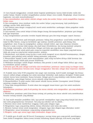 13. Guru banyak menggunakan ceramah dalam kegiatan pembelajaran karena tidak tersedia media dan
sumber belajar. Kondisi tersebut mengakibatkan prestasi belajar siswa rendah. Menghadapi situasi tersebut,
bagaimana cara anda menyelesaikannya?
A. Saya memanfaatkan alam sekitar sekolah sebagai media dan sumber belajar untuk mengaktifkan kegiatan
belajar siswa
B. Saya menugaskan siswa membuat media dan sumber belajar yang menunjang topic pembelajaran
sehingga mereka lebih aktif di kelas
C. Saya bekerja sama dengan orangtua/wali murid untuk memberikan sumbangan dalam pengadaan media
dan sumber belajar
D. Saya meminta siswa untuk belajar di kelas dengan tenang dan memperhatikan penjelasan guru dengan
baik agar berprestasi
E. Saya mengemukakan persoalan tersebut kepada beberapa guru dan tetap mengajar seperti biasanya
14. Seorang anak berminat pada kelompok peminatan bidang ilmu pengetahuan sosial ketika memilih studi
lanjut ke SMA. Namun, orang tua bersikukuh agar anaknya memilih peminatan pada bidang ilmu
pengetahuan alam. Orang tua menginginkan anaknya menjadi dokter, agar masa depannya terjamin.
Menurut si anak, ia merasa tidak mampu jika studi lanjut di kedokteran, dan kurang meminati pelajaran
ilmu biologi, matematika, serta fisika kimia. Sebagai wali kelas apa yang akan anda lakukan?
A. Menasehati sia anak untuk patuh pada orang tua yang telah memilihkan masa depan yang baik karena
tidak ada orang tua yang berniat menjerumuskan anaknya
B. Memberikans aran kepada orang tua dan si anak untuk mengenal secara obyektif kemampuannya, dengan
konsultasi pada psikolog untuk memilih bidnag peminatan yang sesuai
C. Menyarankan kepada si anak, untuk menyampaikan pada orang tua bahwa dirinya tidak berminat dan
merasa tidak mampu kuliah pada jurusan kedokteran
D. Melakukan kunjungan rumah dengan membawa data prestasi si anak sebagai bahan diskusi agar orang
tua memahami potensi anaknya
E. Bersama guru BK, anda sebagai wali kelas akan emmfaislitasi pertemuan antara orang tua dengan siswa.
Anda akan mendiskusikan bersama-sama dnegan menggunakan data-data sebagai dasar keputusan obyektif
15. R adalah siswa kelas VI SD yang pintar dan sangat rajin menolong. Ayah R sudah meninggal dan ibunya
mencari nafkah sebagai pedagang kue untuk mencukupi kebutuhan anak anaknya. Seringkali R tidak masuk
sekolah, karena harus membantu ibunya berjualan. Sebagai guru R, yang sebaiknya anda lakukan adalah…
A. Memberikan uang sebagai bantuan secara sukarela setiap bulannya
B. Memperbolehkan R untuk sesekai tidak masuk sekolah karena member kesempatan untuk R belajar
menolong orangtua dan bekerja
C. Tetap tidak memperbolehkan R untuk absen dan mengajak teman-teman guru lain untuk membantu
keluarganya
D. Memberikan penjelasan pada R arti penting dan aturan sekolah, serta mengarahkan apa yang sebaiknya
dilakukan
E. Memberikan penjelasan pada R dan ibunya tentang arti penting dan aturan sekolah serta mendiskusikan
bersama tentang masalah yang dihadapi
16. Saat masih menjalani pendidikan dulu, saya pernah mendapatkan tugas yang cukup banyak dari dosen
dan waktu pengumpulannya bersamaan. Hal yang saya lakukan saat itu adalah…
A. Meminta dosen untuk memberikan tenggang waktu pada sebagian tugas
B. Mengerjakan tugas yang penting dahulu, lainnya dikerjakan nanti kalau ada waktu
C. Meminta bantuan teman untuk mengerjakan sebagaian tugas dans ebagian tugas dikerjakan sendiri
D. Mengerjakan sesuai kemampuan yang penting mengumpulkannya
E. Mengatur waktu agar semua tugas dapat diselesaikan dengan tuntas
17. X adalah guru di salah satu SD favorit. X mempunyai seorang teman guru yang pernah menolongnya.
Suatu ketika X mengetahui bahwa teman tersebut berbohong kepada beberapa wali murid yang dapat
 