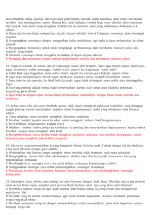 mencemarkan nama sekolah. Jika X melapor pada kepala sekolah, maka kasusnya akan ramai dan teman
tersebut bisa mendapatkan sanksi. Namun bila tidak melapor, lambat laun nama sekolah akan tercemaar
dan banyak wali murid yang dirugikan. Terkait hal ini, menurut anda yang seharusnya dilakukan si X
adalah…
A. Diam saja karena kalau melaporkan kepada kepala sekolah, baik si X maupun temannya akan mendapat
masalah
B. Mengingatkan temannya dengan mengatakan kalau melakukan lagi, maka ia akan melaporkan ke pihak
sekolah
C. Mengingatkan temannya untuk tidak mengulangi perbuatannya dan membantu mencari solusi atas
masalah yang terjadi
D. Meminta temannya untuk mengakui kesalahan di depan kepala sekolah
E. Mengajak dan menemani teman melapor pada kepala sekolah dan membantu mencari solusi
18. Tugas di sekolah, di rumah, dan di lingkungan sosial silih berganti. Satu tugas belum selesai dikerjakan,
tugas berikutnya sudah menunggu. Dalam situasi seperti itu, bagaimana reaksi anda?
A. Lebih baik saya tinggalkan sama seklai situasi seperti itu, karena guru bekerja seperti robot
B. Saya ingin mengerjakans eluruh tugas, meskipun biasanya justru menjadi berantakan semua
C. Saya bekerja satu persatu, itu lebih baik daripada tugas tidak tertangani sama seklai atau meninggalkan
tugas
D. Hal yang penting adalah semua tugas terselesaikan karena soal tuntas atau tidaknya pekerjaan
tergantung pada situasi
E. Saya bekerja dengan cepat, semua tugas terselesaikan sepenuhnya dengan tntas sesuai rencana dan
waktunya
19. Ketika anda tahu ada siswa berbeda agama tidak dapat mengikuti pelajaran tambahan yang dianggap
sangat penting karena menyiapkan kegiatan ritual keagamaannya, maka yang sebaiknya anda lakukan
adalah…
A. Tetap meminta siswa tersebut mengikuti pelajaran tambahan
B. Member nasehat kepada siswa tersebut untuk mengganti jadwal ritual keagamaannya
C. Menyerahkan keputusannya kepada siswa
D. Memberi nasehat bahwa pelajaran tambahan itu penting dan menyerahkan keputusannya kepada siswa
tersebut, apakah akan mengikuti atau tidak
E. Memperbolehkan siswa tersbut tidak mengikuti pelajaran tambahan dan member kesmepatan untuk
bertanya atau mengikuti jadwal kelas yang lain
20. Ada siswa yang menunjukkan kurang bergairah belajar di kelas anda. Terkait dengan hal itu, tindakan
yang anda lakukan sebagai guru adalah…
A. Membiarkan saja karena sangat mungkin siswa tersebut tidak berminat pada mata pelajaran
B. Mengingatkan, namun bila tidak ada kemajuan abaikan saja, dan focus pada siswasiswa lain yang
mneunjukkan kemajuan
C. Membangkitkans emangat siswa itu untuk belajar, walaupun kemajuannya sedikit
D. Menggunakan berbagai cara untuk membangkitkan semangat belajarnya
E. Memahami kondisi siswa tersebut, berusaha terus menemukan cara membangkitkan semangat
belajaranya
21. Bayangkan suatu ketika anda sedang berjalan bersama dengan anak Anda. Tiba-tiba ada orang memaki
anda secara tidak sopan, padahal anda merasa tidak berbuat salah. Apa yang akan anda lakukan?
A. Membalas makian orang itu agar anak melihat anda bukan orang tua yang lemah dan mengajarkan
pertahanan diri
B. Menarik oang itu sambil membentaknya agar anak melihat bagaimana caranya membalas perlakuan
orang yang tidak benar
C. Memberi pelajaran orang itu dengan membentaknya untuk menunjukkan pada anak bagaiman caranya
menjaga harga diri
 