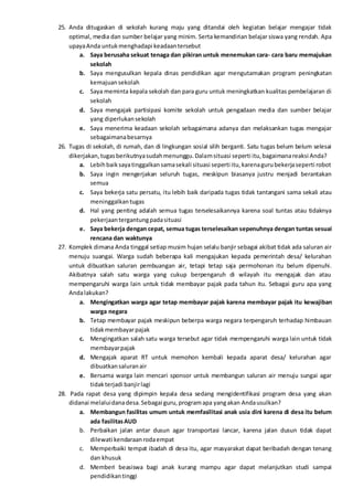 25. Anda ditugaskan di sekolah kurang maju yang ditandai oleh kegiatan belajar mengajar tidak
optimal, media dan sumber belajar yang minim. Serta kemandirian belajar siswa yang rendah. Apa
upayaAnda untukmenghadapi keadaantersebut
a. Saya berusaha sekuat tenaga dan pikiran untuk menemukan cara- cara baru memajukan
sekolah
b. Saya mengusulkan kepala dinas pendidikan agar mengutamakan program peningkatan
kemajuansekolah
c. Saya meminta kepala sekolah dan para guru untuk meningkatkan kualitas pembelajaran di
sekolah
d. Saya mengajak partisipasi komite sekolah untuk pengadaan media dan sumber belajar
yang diperlukansekolah
e. Saya menerima keadaan sekolah sebagaimana adanya dan melaksankan tugas mengajar
sebagaimanabesarnya
26. Tugas di sekolah, di rumah, dan di lingkungan sosial silih berganti. Satu tugas belum belum selesai
dikerjakan,tugasberikutnyasudahmenunggu.Dalamsituasi seperti itu,bagaimanareaksi Anda?
a. Lebihbaiksayatinggalkansamasekali situasi seperti itu,karenagurubekerjaseperti robot
b. Saya ingin mengerjakan seluruh tugas, meskipun biasanya justru menjadi berantakan
semua
c. Saya bekerja satu persatu, itu lebih baik daripada tugas tidak tantangani sama sekali atau
meninggalkantugas
d. Hal yang penting adalah semua tugas terselesaikannya karena soal tuntas atau tidaknya
pekerjaantergantungpadasituasi
e. Saya bekerja dengan cepat, semua tugas terselesaikan sepenuhnya dengan tuntas sesuai
rencana dan waktunya
27. Komplek dimana Anda tinggal setiap musim hujan selalu banjir sebagai akibat tidak ada saluran air
menuju suangai. Warga sudah beberapa kali mengajukan kepada pemerintah desa/ kelurahan
untuk dibuatkan saluran pembuangan air, tetapi tetap saja permohonan itu belum dipenuhi.
Akibatnya salah satu warga yang cukup berpengaruh di wilayah itu mengajak dan atau
mempengaruhi warga lain untuk tidak membayar pajak pada tahun itu. Sebagai guru apa yang
Andalakukan?
a. Mengingatkan warga agar tetap membayar pajak karena membayar pajak itu kewajiban
warga negara
b. Tetap membayar pajak meskipun beberpa warga negara terpengaruh terhadap himbauan
tidakmembayarpajak
c. Mengingatkan salah satu warga tersebut agar tidak mempengaruhi warga lain untuk tidak
membayarpajak
d. Mengajak aparat RT untuk memohon kembali kepada aparat desa/ kelurahan agar
dibuatkansaluranair
e. Bersama warga lain mencari sponsor untuk membangun saluran air menuju sungai agar
tidakterjadi banjirlagi
28. Pada rapat desa yang dipimpin kepala desa sedang mengidentifikasi program desa yang akan
didanai melaluidanadesa.Sebagai guru,programapa yangakan Andausulkan?
a. Membangun fasilitas umum untuk memfasilitasi anak usia dini karena di desa itu belum
ada fasilitasAUD
b. Perbaikan jalan antar dusun agar transportasi lancar, karena jalan dusun tidak dapat
dilewati kendaraanrodaempat
c. Memperbaiki tempat ibadah di desa itu, agar masyarakat dapat beribadah dengan tenang
dan khusuk
d. Memberi beasiswa bagi anak kurang mampu agar dapat melanjutkan studi sampai
pendidikantinggi
 