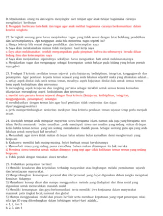 D. Mendiamkan orang itu dan segera menyingkir dari tempat agar anak belajar bagaimana caranya
menghindari keributan
E. Mengajak berbicara baik-baik dan tegas agar anak melihat bagaimana caranya berkomunikasi dalam
kondisi sengketa
22. Seringkali seorang guru harus menjalankan tugas yang tidak sesuai dengan latar belakang pendidikan
dan keterampilannya. Apa tanggapan anda bila menerima tugas seperti ini?
a. Hanya bekerja bila sesuai dengan pendidikan dan keterampilan saya
b. Saya akan melaksanakan namun tidak menjamin hasil kerja saya
c. Saya akan melaksanakan setelah menyampaikan pada pimpinan bahwa itu sebenarnya berada diluar
bidang ilmu dan keterampilan saya
d. Saya akan menjalankan sepenuhnya sekalipun harus menguatkan hati untuk melaksanakannya
e. Menjalankan tugas dan menganggap sebagai kesempatan untuk belajar pada bidang yang belum pernah
saya geluti
23. Terdapat 5 kriteria penilaian teman sejawat yaitu kejujuran, kedisiplinan, integritas, tanggugjawab dan
penampilan. Agar penilaian kepada teman sejawat yang anda lakukan objektif maka yang dilakukan adalah…
a. setiap aspek dinilai dulu untk semua teman, misalnya aspek kejujuran dinilai dulu untuk semua teman
baru aspek kedisiplinan dan seterusnya
b. merangking aspek kejujuran dan rangking pertama sebagai terakhir untuk semua teman kemudian
dilanjutkan merangking aspek kedisiplinan dan seterusnya
c. menilai satu persatu teman sejawat dengan lima kriteria (kejujuran, kedisiplinan, integritas,
tanggungjawab, penampilan) sekaligus
d. mendiskusikan dengan teman lain agar hasil penilaian tidak tendensius dan dapat
dipertanggungjawabkan
e. perlu mempertimbangkan senioritas meskipun lima kriteria penilaian teman sejawat tetap perlu menjadi
acuan
24. disekolah tempat anda mengajar mayoritas siswa beragama islam, namun ada juga yang beragama non
islam. Ketika memasuki bulan ramadhan , anda mendapati siswa non muslim yang sedang makan di depan
kelas ketika teman-teman yang lain sedang menjalankan ibadah puasa. Sebagai seorang guru apa yang anda
lakukan untuk menyikapi hal tersebut?
a. Menasehati agar siswa tidak makan di depan kelas selama bulan ramadhan demi menghormati yang
berpuasa
b. Keduanya memiliki hak masing-masing, boleh berbuat sesuai keyakinannya
c. Menasehati siswa yang sedang puasa ramadhan, bahwa makan dimanapun itu hak mereka
d. Meminta siswa tersebut untuk makan ditempat yang sepi agar tidak kelihatan teman teman yang sedang
berpuasa.
e. Tidak peduli dengan tindakan siswa tersebut
25. Perhatikan pernyataan berikut!
1) Memiliki kesadaran dan kepedulian terhadap masyarakat atau lingkungan melalui pemahaman sejarah
dan kebudayaan masyarakat.
2) Mengembangkan kemampuan personal dan interpersonal yang dapat digunakan dalam rangka mengatasi
kesulitan hidupnya
3) Memahami konsep dasar dan mampu menggunakan metode yang diadaptasi dari ilmu sosial yang
digunakan untuk memecahkan masalah sosial
4) Memiliki kemampuan dan gaya berkomunikasi serta memiliki jiwa kerjasama dalam masyarakat
majemuk pada tingkat local, nasional dan global
5) Mampu menggunakan model dan proses berfikir serta membuat keputusan yang tepat penerapan nilai-
nilai ips SD yang dikembangkan dalam kehidupan sehari-hari adalah…
a. 1, 2, dan 3
b. 2, 3, dan 4
 