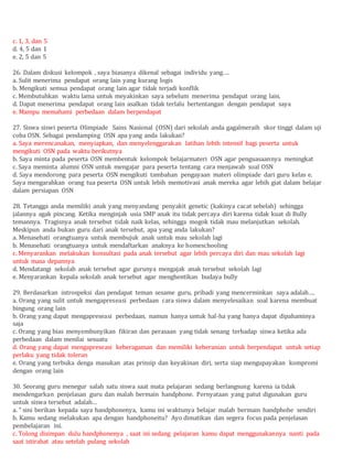 c. 1, 3, dan 5
d. 4, 5 dan 1
e. 2, 5 dan 5
26. Dalam diskusi kelompok , saya biasanya dikenal sebagai individu yang….
a. Sulit menerima pendapat orang lain yang kurang logis
b. Mengikuti semua pendapat orang lain agar tidak terjadi konflik
c. Membutuhkan waktu lama untuk meyakinkan saya sebelum menerima pendapat orang lain.
d. Dapat menerima pendapat orang lain asalkan tidak terlalu bertentangan dengan pendapat saya
e. Mampu memahami perbedaan dalam berpendapat
27. Siswa siswi peserta Olimpiade Sains Nasional (OSN) dari sekolah anda gagalmeraih skor tinggi dalam uji
coba OSN. Sebagai pendamping OSN apa yang anda lakukan?
a. Saya merencanakan, menyiapkan, dan menyelenggarakan latihan lebih intensif bagi peserta untuk
mengikuti OSN pada waktu berikutnya
b. Saya minta pada peserta OSN membentuk kelompok belajarmateri OSN agar penguasaannya meningkat
c. Saya meminta alumni OSN untuk mengajar para peserta tentang cara menjawab soal OSN
d. Saya mendorong para peserta OSN mengikuti tambahan pengayaan materi olimpiade dari guru kelas e.
Saya mengarahkan orang tua peserta OSN untuk lebih memotivasi anak mereka agar lebih giat dalam belajar
dalam persiapan OSN
28. Tetangga anda memiliki anak yang menyandang penyakit genetic (kakinya cacat sebelah) sehingga
jalannya agak pincang. Ketika menginjak usia SMP anak itu tidak percaya diri karena tidak kuat di Bully
temannya. Tragisnya anak tersebut tidak naik kelas, sehingga mogok tidak mau melanjutkan sekolah.
Meskipun anda bukan guru dari anak tersebut, apa yang anda lakukan?
a. Menasehati orangtuanya untuk membujuk anak untuk mau sekolah lagi
b. Menasehati orangtuanya untuk mendaftarkan anaknya ke homeschooling
c. Menyarankan melakukan konsultasi pada anak tersebut agar lebih percaya diri dan mau sekolah lagi
untuk masa depannya
d. Mendatangi sekolah anak tersebut agar gurunya mengajak anak tersebut sekolah lagi
e. Menyarankan kepala sekolah anak tersebut agar menghentikan budaya bully
29. Berdasarkan introspeksi dan pendapat teman sesame guru, pribadi yang mencerminkan saya adalah….
a. Orang yang sulit untuk mengapreseasi perbedaan cara siswa dalam menyelesaikan soal karena membuat
bingung orang lain
b. Orang yang dapat mengapreseasi perbedaan, namun hanya untuk hal-ha yang hanya dapat dipahaminya
saja
c. Orang yang bias menyembunyikan fikiran dan perasaan yang tidak senang terhadap siswa ketika ada
perbedaan dalam menilai sesuatu
d. Orang yang dapat mengapreseasi keberagaman dan memiliki keberanian untuk berpendapat untuk setiap
perlaku yang tidak toleran
e. Orang yang terbuka denga masukan atas prinsip dan keyakinan diri, serta siap mengupayakan kompromi
dengan orang lain
30. Seorang guru menegur salah satu siswa saat mata pelajaran sedang berlangsung karena ia tidak
mendengarkan penjelasan guru dan malah bermain handphone. Pernyataan yang patut digunakan guru
untuk siswa tersebut adalah…
a. “ sini berikan kepada saya handphonenya, kamu ini waktunya belajar malah bermain handphohe sendiri
b. Kamu sedang melakukan apa dengan handphoneitu? Ayo dimatikan dan segera focus pada penjelasan
pembelajaran ini.
c. Tolong disimpan dulu handphonenya , saat ini sedang pelajaran kamu dapat menggunakannya nanti pada
saat istirahat atau setelah pulang sekolah
 