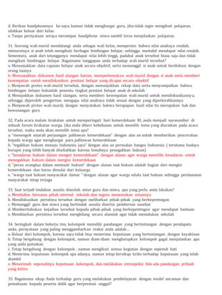 d. Berikan handphonenya ke saya, kamun tidak menghargai guru, jika tidak ingin mengikuti pelajaran,
silahkan keluar dari kelas.
e. Tanpa pernyataan seraya merampas handphone siswa sambil terus menjelaskan pelajaran.
31. Seorang wali murid mendatangi anda sebagai wali kelas, memprotes bahwa nilai anaknya rendah,
menurutnya si anak telah mengikuti berbagai bimbingan belajar, sehingga mustahil mendapat nilai rendah.
Sementara, anak dari tetangganya mendapat nilai lebih tinggi, padahal anak tersebut biasa saja dan tidak
mengikuti bimbingan belajar. Bagaimana tanggapan anda terhadap wali murid tersebut?
a. Menunjukkan data capaian belajar anak secara objektif, serta memanggil si anak untuk berdiskusi dengan
orang tuanya
b. Menunjukkan dokumen hasil ulangan harian, mempertemukan wali murid dengan si anak serta memberi
kesempatan untuk mendiskusikan prestasi belajar yang dicapai secara objektif
c. Menjawab protes wali murid tersebut, dengan menunjukkan rekap data serta menyampaikan bahwa
bimbingan belajar bukanlah penentu tingkat prestasi belajar anak di sekolah
d. Menujukkan dokumen hasil ulangan, serta memberi kesempatan wali murid untuk mendiskusikannya,
sehingga diperoleh pengertian mengapa nilai anaknya tidak sesuai dengan yang diperkirahkannya
e. Menjawab protes wali murid, dengan menyatakan bahwa berapapun hasil nilai itu merupakan hak dan
kewenangan guru
32. Pada acara malam tirakatan untuk memperingati hari kemerdekaan RI, anda menjadi narasumber di
sebuah forum tirakatan warga. Jika anda diberi kebebasan untuk memilih tema yang diuraikan pada acara
tersebut, maka anda akan memilih tema apa?
a. “menengok sejarah perjuangan pahlawan kemerdekaan” dengan alas an untuk memberikan pencerahan
kepada warga agar menghargai para pahlawan kemerdekaan
b. “tegakkan hukum menuju Indonesia jaya” dengan alas an persoalan bangsa Indonesia ( terutama budaya
korupsi yang lebih banyak disebabkan karena lemahnya penegakkan hukum)
c. “kesadaran hukum dalam mengisi kemerdekaan” dengan alasan agar warga memiliki kesadaran untuk
menegakkan hukum dalam mengisi kemerdekaan
d. “peran orangtua dalam mentaati hukum” dengan alasan taat hukum adalah bagian dari mengisi
kemerdekaan dan harus dimulai dari keluarga
e. “warga taat hukum masyarakat damai ” dengan alasan agar warga selalu taat hukum sehingga perdamaian
masyarakat tetap terjaga
33. Saat terjadi tindakan asusila diseolah antar guru dan siswa, apa yang perlu anda lakukan?
a. Membahas bersama pihak internal sekolah dan segera menemukan solusinya
b. Mendiskusikan peristiwa tersebut dengan melibatkan pihak-pihak yang berkepentingan
c. Memanggil guru dan siswa yang bertindak asusila disertai pemberian nasehat
d. Memberitahukan kejadian tersebut kepada pihak-pihak yang berkepentingan agar mendapat bantuan
e. Membiarkan peristiwa tersebut menghilang secara alamiah agar tidak memalukan sekolah
34. Seringkali dalam bekerja tim, kelompok memiliki pandangan yang bertentangan dengan pendapata
anda, pernyataan yang paling menggambarkan reaksi anda adalah…
a. Keluar dari kelompok, karena saya tidak bias menerima keputusan yang bertentangan dengan keyakinan
b. Tetap bergabung dengan kelompok, namun diam-diam mengharapkan kelompok gagal menjalankan apa
yang anda putuskan
c. Tetap bergabung dengan kelompok , namun mengikuti semua kegiatan dengan sepenuh hati
d. Menerima keputusan kelompok apa adanya, namun tetap bersikap kritis terhadap keputusan yang telah
diambil
e. Menerimah sepenuhnya keputusan kelompok, dan melakukan introspeksi bila ada pandangan pribadi
yang keliru
35. Bagaimana sikap Anda terhadap guru yang melakukan pembelajaran dengan model ancaman dan
pemaksaan kepada peserta didik agar berprestasi unggul?
 