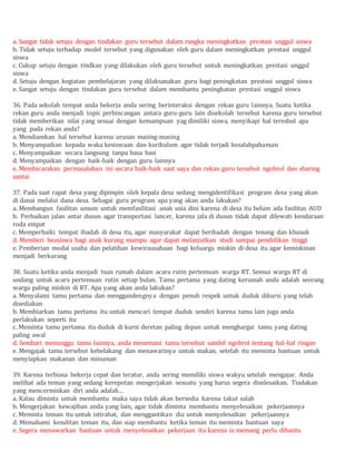 a. Sangat tidak setuju dengan tindakan guru tersebut dalam rangka meningkatkan prestasi unggul siswa
b. Tidak setuju terhadap model tersebut yang digunakan oleh guru dalam meningkatkan prestasi unggul
siswa
c. Cukup setuju dengan tindkan yang dilakukan oleh guru tersebut untuk meningkatkan prestasi unggul
siswa
d. Setuju dengan kegiatan pembelajaran yang dilaksanakan guru bagi peningkatan prestasi unggul siswa
e. Sangat setuju dengan tindakan guru tersebut dalam membantu peningkatan prestasi unggul siswa
36. Pada sekolah tempat anda bekerja anda sering berinteraksi dengan rekan guru lainnya. Suatu ketika
rekan guru anda menjadi topic perbincangan antara guru-guru lain disekolah tersebut karena guru tersebut
tidak memberikan nilai yang sesuai dengan kemampuan yag dimiliki siswa, menyikapi hal teresbut apa
yang pada rekan anda?
a. Mendiamkan hal tersebut karena urusan masing-masing
b. Menyampaikan kepada waka kesiswaan dan kurikulum agar tidak terjadi kesalahpahaman
c. Menyampaikan secara langsung tanpa basa basi
d. Menyampaikan dengan baik-baik dengan guru lainnya
e. Membicarakan permasalahan ini secara baik-baik saat saya dan rekan guru tersebut ngobrol dan sharing
santai
37. Pada saat rapat desa yang dipimpin oleh kepala desa sedang mengidentifikasi program desa yang akan
di danai melalui dana desa. Sebagai guru program apa yang akan anda lakukan?
a. Membangun fasilitas umum untuk memfasilitasi anak usia dini karena di desa itu belum ada fasilitas AUD
b. Perbaikan jalan antar dusun agar transportasi lancer, karena jala di dusun tidak dapat dilewati kendaraan
roda empat
c. Memperbaiki tempat ibadah di desa itu, agar masyarakat dapat beribadah dengan tenang dan khusuk
d. Memberi beasiswa bagi anak kurang mampu agar dapat melanjutkan studi sampai pendidikan tinggi
e. Pemberian modal usaha dan pelatihan kewirausahaan bagi keluarga miskin di desa itu agar kemiskinan
menjadi berkurang
38. Suatu ketika anda menjadi tuan rumah dalam acara rutin pertemuan warga RT. Semua warga RT di
undang untuk acara pertemuan rutin setiap bulan. Tamu pertama yang dating kerumah anda adalah seorang
warga paling miskin di RT. Apa yang akan anda lakukan?
a. Menyalami tamu pertama dan menggandengnya dengan penuh respek untuk duduk dikursi yang telah
disediakan
b. Membiarkan tamu pertama itu untuk mencari tempat duduk sendiri karena tamu lain juga anda
perlakukan seperti itu
c. Meminta tamu pertama itu duduk di kursi deretan paling depan untuk menghargai tamu yang dating
paling awal
d. Sembari menunggu tamu lainnya, anda menemani tamu tersebut sambil ngobrol tentang hal-hal ringan
e. Mengajak tamu tersebut kebelakang dan menawarinya untuk makan, setelah itu meminta bantuan untuk
menyiapkan makanan dan minuman
39. Karena terbiasa bekerja cepat dan teratur, anda sering memiliki siswa wakyu setelah mengajar. Anda
melihat ada teman yang sedang kerepotan mengerjakan sesuatu yang harus segera diselesaikan. Tindakan
yang mencerminkan diri anda adalah…
a. Kalau diminta untuk membantu maka saya tidak akan bersedia karena takut salah
b. Mengerjakan kewajiban anda yang lain, agar tidak diminta membantu menyelesaikan pekerjaannya
c. Meminta teman itu untuk istirahat, dan menggantikan dia untuk menyelesaikan pekerjaannya
d. Memahami kesulitan teman itu, dan siap membantu ketika teman itu meminta bantuan saya
e. Segera menawarkan bantuan untuk menyelesaikan pekerjaan itu karena ia memang perlu dibantu
 