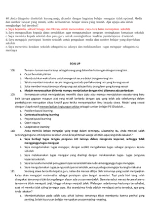 40. Anda ditugaska disekolah kurang maju, ditandai dengan kegiatan belajar mengajar tidak optimal. Media
dan sumber belajar yang minim, serta kemandirian belajar siswa yang rendah. Apa upaya ada untuk
menghadapi hal tersebut?
a. Saya berusaha sekuat tenaga dan fikiran untuk menemukan cara-cara baru memajukan sekolah
b. Saya mengusulkan kepada dinas pendidikan agar mengutamakan program peningkatan kemajuan sekolah
c. Saya meminta kepala sekolah dan para guru untuk meningkatkan kualitas pembelajaran d sekolah
d. Saya mengajak partisipasi komite sekolah untuk pengadaan media dan sumber belajar yang diperlukan
sekolah
e. Saya menerima keadaan sekolah sebagaimana adanya dan melaksanakan tugas mengajar sebagaimana
mestinya
SOAL UP
108. Teman– temanmenilai sayasebagai orangyangdalamberhubungandenganoranglain...
a. Cepatberubahpikiran
b. Membutuhkanwaktulamauntukmengenal secaradekatdenganoranglain
c. Selalumemberimasukansecaralangsungsaatada perilakuoranglainyang kurangsesuai
d. Sukamemberi masukansecaralangsungsaatada perilakuoranglaonyangkurang sesuai
e. Mudah menyesuaikandiri serta mampu menjelaskandenganrinci bilamana ada perbedaan
109. Kemampuan untuk mencipatakan, memiliki daya cipta atau mampu menciptakan sesuatu yang baru
baik berupa gagasan maupun alat yang relatif berbeda dengan apa yang telah ada sebelumnya dalam
pembelajaran merupakan sikap kreatif guru ketika menyampaikan ilmu kepada siswa. Model yang sesuai
dengansikapkreatif memanfaatkanlingkungansekitarsebagai sumberbelajarIPSSDadalah...
a. Problembasedlearning
b. Contextual teachinglearning
c. Projectbasedlearning
d. Openinquiry
e. Cooperative learning
110. Anda memiliki beban mengajar yang tinggi dalam seminggu. Disamping itu, Anda menjadi salah
seorangpengurusinti koperasi sekolahuntukkesejahteraanwargasekolah.ApayangAndalakukan?
a. Saya berbagi tugas dengan pengurus inti lainnya dalam mengelola koperasi, sehingga tidak
mengganggutugas mengajar
b. Saya mengutamakan tugas mengajar, dengan sedikit mengabaikan tugas sebagai pengurus kepala
sekolah
c. Saya melaksanakan tugas mengajar yang diselingi dengan melaksanakan tugas- tugas pengurus
koperasi sekolah.
d. Saya berusahamenolakpenugasankoperasisekolahkarenabisamengganggutugasmengajar.
e. Saya mengutamakantugaspenguruskoperasisekolah,walaupuntugasmengajarkurangterlaksana
111. Seorang siswa bercerita kepada guru, kalau dia merasa ditipu oleh temannya yang sudah menjanjikan
kalau akan mengajari matematika sebagai persiapan ujian tengah semester. Tapi pada hari yang telah
disepakati temannya tidak datang dengan alasan ada urusan mendadak. Siswa tersebut merasa kecewa karena
temannya tidak menepati janji, hingga nilainya menjadi jelek. Walaupun sebelumnya keduanya bersahabat,
saat ini mereka tidak saling bertegur sapa. Jika seandainya Anda adalah mendapat cerita tersebut, apa yang
Andalakukan?
a. Memberitahukan pada salah satu pihak bahwa temannya tidak membantu karena perihal yang
penting.Selainituurusanbelajarmerupakanurusanmasing –masing.
 