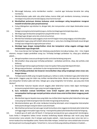 b. Memanggil keduanya, serta memberikan nasehat – nasehat agar keduanya bersahat dan saling
membantu.
c. Memberitahukan pada salah satu pihak bahwa, karena tidak jadi membantu temannya, temannya
mendapatnilai jeleksertamendorongnyauntukmemintamaaf.
d. Memfasilitasi pertemuan diantara keduanya untuk membangun saling kesepahaman mengenai
masalah tersebutdan jalan penyelesaiannya
e. Cukup didengarkan saja keluhan itu dengan baik, dan menyarankan untuk dapat diselesaikan secara
mandiri
112. Sebagai seorangketuakelompokkerjaguru,ketikamembagi tugaskelompokdayaakan...
a. Membagi tugas berdasarkanpengalamanyangdimiliki teman –teman.
b. Membagi tugas dengansamarata untuksemuateman
c. Memberikan kebebasanpadaanggotauntukmemilihbagianmanayangsanggupuntukdikerjakan
d. Mengerjakan tugas yang sulit terlebih dahulu bersam a- sama, baru membagi kelompok sesuai dengan
strategi sayasebagai ketuaagat pekerjaanselesai.
e. Membagi tugas dengan memperhatikan minat dan kompetensi setiap anggota sehingga dapat
melaksanakan tugas dengan baik
113. Para siswa berasal dari berbagai latar belakang yang berbeda mencakup budaya, nilai – nilai, tingkat
ekonomi, maupun tingkat pendidikan orang tua. Terhadap berbagai perbedaan itu, sikap guru sebaiknya
adalah....
a. Mengelompokkansiswasesuaidengankondisi sertalatarbelakangyangsama
b. Menampilkan sikap yang wajar terhadap perbedaan – perbedaan pemikiran, sikap, dan perilaku anak
didiknya.
c. Berpandanganbahwasegalaperbedaansiswamerupakanfaktayangtidakdapatdihindari.
d. Mengurangi perbedaan –perbedaanitudanmengutamakankeseragaman.
e. Peka terhadap perbedaan dan berperan menumbuhkan sikap saling menghargai antara siswa satu
dengan lainnya
114. Terdapat peserta didik yang mengadu kepada guru, bahwa ia selalu melakukan tugas piket kebersihan
kelas sendiri. Anggota yang lain tidak mau terlibat membersihkan kelas. Mereka memaksa dan mengancam
jika melaporkan tersebut pada wali kelas. Sebagai guru yang mengetahui hal tersebut, apa yang akan Anda
lakukan?
a. Memberikan hukuman kepada seluruh anggota piket kebersihan karena tidak dapat membangun
kerjasamayangbaikdalamtugas yang menjadi tanggungjawab
b. Guru melakukan evaluasi keterlibatan siswa terkait kegiatan piket kebersihan kelas serta
menyampaikan hasilnya agar menjadi perhatian seluruh siswa untuk terlibat dalam tanggung jawab
tersebut.
c. Memberikan teguran kepada siswa yang tidak mau terlibat dalam kegiatan piket kebersihan kelas agar
siswayangrajintidakterpengaruhdandia tidakmengulangi perbuatannya.
d. Merekomendasikan guru BK untuk melakukan konseling kelompok untuk mengajarkan keterampilan
bekerjasamadenganoranglaindalamsuatukelompok
e. Memfasilitasi pertemuan bersama agar terjadi komunikasi antar anggota kemlompok piket kebersihan
sehinggaanggiramenyadari tugasmasing –masingketikajadwal piketkebersihankelasberlangsung
115. X adalah guru di salah satu SD favorit. X mempunyai seorang teman guru yang pernah menolongnya.
Suatu ketika X mengetahui bahwa teman tersebut berbohong kepada beberapa wali murid yang dapat
mencemarkan nama sekolah. Jika X melapor pada kepala sekolah , maka kasusnya akan ramai dan tem a-
teman tesebut bisa mendapatkan sanksi. Namun bila tidak melapor, lambat laun nama sekolah akan tercemar
dan banyakwali muridyangdirugikan.Terkaithal ini,menurutAndayangsebaiknyadilakukansi Xadalah....
 