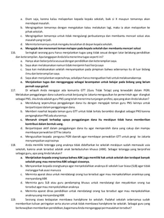 a. Diam saja, karena kalau melaporkan kepada kepala sekolah, baik si X maupun temannya akan
mendapatmasalah.
b. Mengingatkan temannya dengan mengatakan kalau melakukan lagi, maka ia akan melaporkan ke
pihaksekolah.
c. Mengingatkan temannya untuk itdak mengulangi perbuatannya dan membantu mencari solusi atas
masalahyang terjadi.
d. Memintatemannyauntukmengakukesalahandi depankepalasekolah.
e. Mengajak dan menemani temanmelapor pada kepala sekolahdan membantumencari solusi
116. Seringkali seorang guru harus menjalankan tugas yang tidak sesuai dengan latar belakang pendidikan
dan keterampilan.ApatanggapanAndabilamenerimatugasseperti ini?
a. Hanya akan bekerjabilaseusuaidenganpendidikandanketerampilansaya.
b. Saya akan melaksanakannamuntidakmenjaminhasil kerjasaya
c. Saya kan melaksanakan setelah menyampaikan pada pimpinan bahwa sebenarnya itu di luar bidang
ilmudanketerampilansaya.
d. Saya akan menjalankansepenuhnya,sekalipunharusmenguatkanhati untukmelaksanakannya
e. Menjalankan tugas dan mengganggap sebagai kesempatan untuk belajar pada bidang yang belum
pernah saya geluti
117. Di wilayah Anda mengajar ada komunita GTT (Guru Tidak Tetap) yang terwadahi dalam PGRI.
Melakukan penggalangan dana sukarela untuk berjuang ke Jakarta mengusulkan ke pemerintah agar diangkat
sebagai PNS.JikaAndaadalahguruPNS yangtelahmenerimatunjanganprofesi,apayangakan Andalakukan?
a. Mendukung sepenuhnya penggalangan dana itu dengan mengajak teman guru PNS lainnya untuk
berpartisipasi dalampenggalangandana.
b. Memberi nasehat kepada teman guru GTT untuk tidak terlalu berambisi diangkat sebagai PNS karena
pengangkatanPNSadaaturannya.
c. Menaruh simpati terhadap upaya penggalangan dana itu meskipun tidak harus memberikan
kontribusi dalam bentuk uang.
d. Berpartisipasi aktif dalam penggalangan dana itu agar memperoleh dana yang cukup dan mampu
membayarperwakilanGTTke Jakarta
e. Mengusulkan kepada pengurus PGRI daerah agar membayar perwakilan GTT untuk pergi ke Jakarta
menyampaikanaspirasinya
118. Anda memiliki tetengga yang anaknya tidak didaftarkan ke sekolah meskipun sudah memasuki usia
sekolah, karena anak tersebut adalah anak berkebutuhan khusus (ABK). Sebagai tetangga yang berprofesi
sebagai guru,apa yang Andalakukan?
a. Menjelaskan kepada orang tuanya bahwa ABK juga memiliki hak untuk sekolah dan terdapat banyak
sekolahyang mau menerimaABK sebagai siswanya.
b. Menyarankan kepada orangtuanya agar menyekolahkan anaknya di sekolah luar biasa (SLB) agar tidak
melanggarhakasasi manusia
c. Meminta aparat desa untuk mendatangi orang tua tersebut agar mau menyekolahkan ananknya yang
menyandangABK
d. Meminta guru SLB atau guru pendamping khusus untuk mendatangi dan meyakinkan orang tua
tersebutagarmau menyekolahkananaknya
e. Meminta aparat dinas pendidikan untuk mendatangi orang tua tersebut agar mau menyekolahkan
anaknyayang menyandangABK
119. Seorang siswa kedapatan membawa handphone ke sekolah. Padahal sekolah sebenarnya sudah
memberikan tulisan peringatan serta aturan untuk tidak membawa handphone ke sekolah. Sebagai guru yang
berkewajibanmemberikanpendidikan,bagaimanaAndamenganggapipermasalahantersebut?
 