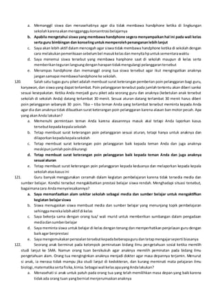 a. Memanggil siswa dan menasehatinya agar dia tidak membawa handphone ketika di lingkungan
sekolahkarenaakanmengganggukonsentrasibelajarnya
b. Apabila mengetahui siswa yang membawa handphone segera menyampaikan hal ini pada wali kelas
serta guru bimbingan dan konselinguntukmemperolehpenangananlebihlanjut
c. Saya akan lebih aktif dalam mencegah agar siswa tidak membawa handphone ketika di sekolah dengan
cara melakukanpemeriksaansebelumbel masukkelasdanmenyitahpuntuksementarawaktu
d. Saya menemui siswa tersebut yang membawa hanphone saat di sekolah maupun di kelas serta
memberikanteguranlangsungdenganharapantidakmengulangi pelanggarantersebut
e. Merampas handphone dan memanggil orang tua siswa tersebut agar ikut mengingatkan anaknya
jangansamapai membawahandphone ke sekolah.
120. Salah satu tugas guru piket adalah membuat surat keterangan pemberian poin pelanggaran bagi guru,
karyawan, dan siswa yang dapat terlambat. Poin pelanggaran tersebut pada jumlah tertentu akan diberi sanksi
sesuai kesepakatan. Ketika Anda menjadi guru piket ada seorang guru dan anaknya (kebetulan anak tersebut
sekolah di sekolah Anda) datang terlambat 30 menit. Sesuai aturan datang terlambat 30 menit harus diberi
poin pelanggaran sebanyak 30 poin. Tiba – tiba teman Anda yang terlambat tersebut meminta kepada Anda
agar dia dan anaknya tidak dibuatkan surat keterangan poin pelanggaran karena alasan ban motor pecah. Apa
yang akanAnda lakukan?
a. Memenuhi permintaan teman Anda karena alasannnya masuk akal tetapi Anda laporkan kasus
tersebutkepadakepalasekolah
b. Tetap membuat surat keterangan poin pelanggaran sesuai aturan, tetapi hanya untuk anaknya dan
dilaporkankepadakepalasekolah
c. Tetap membuat surat keterangan poin pelanggaran baik kepada teman Anda dan juga anaknya
meskipunjumlahpoindikurangi
d. Tetap membuat surat keterangan poin pelanggaran baik kepada teman Anda dan juga anaknya
sesuai aturan
e. Tetap membuat surat keterangan poin pelanggaran kepada keduanya dan melaporkan kepada kepala
sekolahataskasusini
121. Guru banyak menggunakan ceramah dalam kegiatan pembelajaran karena tidak tersedia media dan
sumber belajar. Kondisi tersebut mengakibatkan prestasi belajar siswa rendah. Menghadapi situasi tersebut,
bagaimanacara Andamenyelesaikannya?
a. Saya memanfaatkan alam sekitar sekolah sebagai media dan sumber belajar untuk mengaktifkan
kegiatan belajarsiswa
b. Siswa menugaskan siswa membuat media dan sumber belajar yang menunjang topik pembelajaran
sehinggamerekalebihaktif di kelas
c. Saya bekerja sama dengan orang tua/ wali murid untuk memberikan sumbangan dalam pengadaan
mediadansumberbelajar
d. Saya meminta siswa untuk belajar di kelas dengan tenang dan memperhatikan penjelasan guru dengan
baikagar berprestasi
e. Saya mengemukakanpersoalantersebutkepadabeberapagurudantetapmengajarseperti biasanya
122. Seorang anak berminat pada kelompok peminataan bidang ilmu pengetahuan sosial ketika memilih
studi lanjut ke SMA. Namun orang tuan bersikukuh agar anaknya memilih peminatan pada bidang ilmu
pengetahuan alam. Orang tua menginginkan anaknya menjadi dokter agar masa depannya terjamin. Menurut
si anak, ia merasa tidak mampu jika studi lanjut di kedokteran, dan kurang meminati mata pelajaran ilmu
biologi,matematikasertafisika,kimia.Sebagai walikelasapayangAndalakukan?
a. Menasehati si anak untuk patuh pada orang tua yang telah memilihkan masa depan yang baik karena
tidakada orang tuan yangberniatmenjerumuskananaknya
 