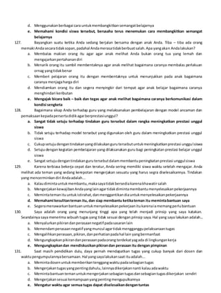 d. Menggunakanberbagai cara untukmembangkitkansemangatbelajarnya
e. Memahami kondisi siswa tersebut, berusaha terus menemukan cara membangkitkan semangat
belajarnya
127. Bayangkan suatu ketika Anda sedang berjalan bersama dengan anak Anda. Tiba – tiba ada orang
memaki Andasecaratidaksopan,padahal Andamerasatidakberbuatsalah.Apa yangakan Andalakukan?
a. Membalas makian orang itu agar agar anak melihat Anda bukan orang tua yang lemah dan
mengajarkanpertahanandiri
b. Menarik orang itu sambil membentaknya agar anak melihat bagaimana caranya membalas perlakuan
ornag yangtidakbenar
c. Memberi pelajaran orang itu dengan membentaknya untuk menunjukkan pada anak bagaimana
caranya menjagaharga diri
d. Mendiamkan orang itu dan segera menyingkir dari tempat agar anak belajar bagaimana caranya
menghindari keributan
e. Mengajak bicara baik – baik dan tegas agar anak melihat bagaimana caranya berkomunikasi dalam
kondisi sengketa
128. Bagaimana sikap Anda terhadap guru yang melaksanakan pembelajaran dengan model ancaman dan
pemaksaankepadapersertadidikagarberprestasiunggul?
a. Sangat tidak setuju terhadap tindakan guru tersebut dalam rangka meningkatkan prestasi unggul
siswa
b. Tidak setuju terhadap model tersebut yang digunakan oleh guru dalam meningkatkan prestasi unggul
siswa
c. Cukupsetujudengantindakanyangdilakukangurutersebutuntukmeningkatkanprestasi unggulsiswa
d. Setuju dengan kegiatan pembelajaran yang dilaksanakan guru bagi peningkatan prestasi belajar unggul
siswa
e. Sangat setujudengantindakangurutersebutdalammembantupeningkatanprestasi unggulsiswa
129. Karena terbiasa bekerja cepat dan teratur, Anda sering memiliki siswa waktu setelah mengajar. Anda
melihat ada teman yang sedang kerepotan mengerjakan sesuatu yang harus segra diselesaikannya. Tindakan
yang mencerminkandiri Andaadalah...
a. Kalaudimintauntukmembantu,makasayatidakbersediakarenakhawatirsalah
b. MengerjakankewajibanAndayanglainagartidakdimintamembantumenyelesaikanpekerjaannya
c. Memintatemanituuntukistirahat,danmenggantikandiauntukmenyelesaikanpekerjaannya
d. Memahami kesulitanteman itu, dan siap membantu ketikateman itu memintabantuan saya
e. Segeramenawarkanbantuanuntukmenyelesaikanpekerjaanitukarenaiamemangperlubantuan
130. Saya adalah orang yang menunjang tinggi apa yang telah menjadi prinsip yang saya katakan.
Seandainya saya menerima sebuah tugas yang tidak sesuai dengan prinsip saya. Hal yang saya lakukan adalah...
a. Menyalurkanpikirandanperasaannegatif padasasaranlain
b. Memendamperasaannegatif yangmuncul agartidakmengganggupelaksanaantugas
c. Mengalihkanperasaan,pikiran,danperhatianpadahal lain yangbermanfaat
d. Mengungkapkanpikirandanperasaanpadaorang terdekatyagada di lingkungankerja
e. Mengungkapkandan mendiskusikanpikirandan perasaan itu dengan pimpinan
131. Saat masih pendidikan dulu, daya pernah mendapatkan tugas yang cukup banyak dari dosen dan
waktupengumpulannyabersamaan.Hal yangsayalakukansaat ituadalah...
a. Memintadosenuntukmemberikantenggangwaktupadasebagiantugas
b. Mengerjakantugasyangpentingdahulu,lainnyadikerjakannanti kalauadawaktu
c. Memintabantuantemanuntukmengerjakansebagiantugasdansebagiantugasdikerjakan sendiri
d. Mengerjakansesuai kemampuanyangpentingmengupulkannya
e. Mengatur waktu agar semua tugas dapat diselesaikandengantuntas
 