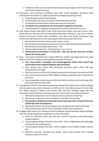 e. Pemberian modal usaha dan pelatihan kewirausaan bagi keluarga miskin di desa itu agar
kemiskinanmenjadiberkurang.
29. Kesempatan untuk menempuh pendidikan lanjut tidak mudah didapatkan. Seandainya Anda
mendapatkankesempatanitu,apakahyangAndanilai sebagai yangpalingpenting?
a. Pengembanganwawasanmelalui belajar
b. Pengembanganjejaringsosial yangbermanfaatkelakbagi pekerjaan
c. Peningkatankecakapandalammelaksanakantugasdi tempatkerja
d. Peningkatanilmu,pengetahuan,dan keterampilansebagai hasi studi lanjut
e. Pengembangandiri sebagai guruyangdapatbermanfaatuntukdiri danorang lain
30. Pada sekolah tempat Anda bekerja Anda sering berinteraksi dengan rekan guru lainnya. Suatu
ketika salah satu rekan guru Anda menjadi topik perbincangan antara guru – guru Lain di sekolah
tersebut karena guru tersebut tidak memberikan nilai yang sesuai dengan kemampuan yang
dimilikisiswa.Menyikapihal tersebutapayangakananda lakukanpadarekanAnda?
a. Mendiamkanhal tersebut,karenaurusanmasing –masing
b. Menyampaikanpadawakakesiswaaandankurikulumagartidakterjadi kesalahpahaman
c. Menyampaikansecaralangsungtanpabasa – basi
d. Menyampaikandenganbaik –baikdenganguru – guru lainnya
e. Membicarakan permasalahan ini secara baik – baik saat saya dan rekan guru tersebut
ngobrol dan sharing santai
31. Siswa – siswi peserta olimpiade sains nasional (OSN) dari sekolah Anda gagal meraih skor tinggi
dalamuji coba OSN.Sebagai pendampingOSN,apayangAndalakukan?
a. Saya merencanakan, menyiapkan dan menyelenggarakan latihan lebih intensif bagi
pesertadidik untuk mengikuti OSNpada waktu berikutnya
b. Saya meminta para peserta OSN membentuk kelompok belajar materi OSN agar
penguasaannyameningkat
c. Saya memintaalumni OSN untukmengajariparapesertatentangcaramenjawabsoal OSN
d. Saya mendorong para peserta OSN mengikuti tambahan pengayaan materi olimpiade dan
guru kelas
e. Saya mengarahkan orang tua peserta OSN untuk lebih memotivasi anak mereka agar lebih
giat belajardalampersiapanOSN
32. Tetangga Anda memiliki anak yang menyandang penyakit genetik (kakinya cacat sebelah) sehingga
jalannya agak pincang. Ketika menginjak usia SMP anak itu mulai tidak percaya diri karena tidak
kuat dibully temannya. Tragisnya anak tersebut tidak naik kelas, sehingga mogok tidak mau
melanjutkansekolah.MeskipunAndabukangurudari anaktersebut,apayangAnda lakukan?
a. Menasehati orangtuanyauntukmembujukanaknyasupayamausekolahlagi
b. Menasehati orangtuanyauntukmendaftarkananaknyake homescholing
c. Menyarankan melakukan konsultasi pada anak tersebut agar lebih percaya diri dan mau
sekolahlagi untuk masa depannya
d. Mendatangi sekolahanaktersebutagargurunyamengajakanaktersebutsekolahlagi
e. Menyarankankepalasekolahanaktersebutagarmenghentikanbudayabully
33. Seringkali dalam bekerja tim, kelompok memilih pandangan yang bertentangan dengan pendapat
Anda.Pernyataanyangpalingmenggambarkanreaksi Andaadalah...
a. Keluar diri kelompok karena saya tidak bisa menerima keputusan yang bertentangan
dengankeyakinan
b. Tetap bergabung dengan kelompok namun diam – diam mengaharapkan kelompok gagal
menjalankanapayangdiputuskan
c. Tetap bergabung dengan kelompok, namun mengikuti semua kegiatan dengan sepenuh
hati
d. Menerima keputusan kelompok apa adanya, namun tetap bersikap kritis terhadap
keputusanyangtelahdiambil
 