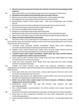 e. Menerima sepenuhnya keputusan kelompok, dan melakukan introspeksi bila ada pandangan pribadi
yang keliru
141. Saat terjadi tindakanasusiladi sekolahantaragurudan siswa, apayang perluAndalakukan?
a. Membahas bersama pihak internal sekolahdan segermenemukansolusinya
b. Mendiskusikanperistiwatersebutdenganmelibatkanpihak –pihakyangberkepentingan
c. Memanggil gurudan siswayangbertindakasusiladisertai pemberiannasihat
d. Memberitahukan kejadian tersebut kepada pihak – pihak yang berkepentingan agar mendapat
bantuan
e. Membiarkanperistiwatersebutmenghilangsecaraalamiahagartidakmemalukansekolah
142. Dalamdiskusi kelompok,sayabiasanyadikenasebagai individuyang...
a. Sulitmenerimapendapatorangituyangkurang logis
b. Mengikuti semuapendapatoranglainagartidakterjadi konflik
c. Membutuhkanwaktulamauntukmeyakinkansayasebelummenerimapendapatoranglain
d. Dapat menerimapendapatoranglainasalkantidakterlalubertentangandenganpendapatsaya
e. Mampu memahami perbedaandalam berpendapat
143. Pada acara tiraktan untuk memperingati hari kemerdekaan RI, Anda menjadi narasumber di sebuah
forum tirakatan warga. Jika Anda diberi kebebasan untuk memilih tema yang diuraikan pada acara tersebut,
maka Andaakan memilihtemaapa?
a. “menengok sejarah perjuangan oahlawan kemerdekaan” dengan alasan untuk memberikan
pencerahankepadawargaagar menghargai para pahlawankemerdekaan
b. “tegakkan hukum menuju Indonesia jaya” dengan alasan persoalan bangsa Indonesia (terutama
budayakorupsi) lebihbanyakdisebabkankarenalemahnyapenegakkanhukum
c. “kesadaran hukum dalam mangisi kemerdekaan” dengan alasan agar warga memiliki kesadaran
untuk menegakkanhukum dalalm mengisi kemerdekaan
d. “peran orang tua dalam menataati hukum” dengan alasan taat hukum adalah bagian dari mengisi
kemerdekaandanharusdimulai dari keluarga
e. “warga taat hukum masyarakat damai” dengan alasan agar warga selalu taat hukum sehingga
kedamaianmasyarakattetapterjaga
144. Terdapat lima kriteria penialian teman sejawat yaitu kejujuaran, kedisiplinan, integritas,
tanggungjawab, dan penampilan. Agar penilaian kepada teman sejawat yang Anda lakukan objektif maka yang
dilakukanadalah...
a. Setiap aspek dinillai dulu untuk semua teman, misalnya aspek kejujuran dinilai dulu untuk semua
temanbaru aspekkedisiplinandanseterusnya
b. Merangking aspek kejujuran dari rangking pertama sampai terakhit untuk semua teman kemudian
dilanjutkanmerangkingaspek kehidupandanseterusnya
c. Menilai satu persatu teman sejawat dengan lima kriteria (kejujuran, kedisiplinan. Integritas,
tanggung jawab, penampilan) sekaligus
d. Mendiskusikan dengan teman laini agar hasil penilaian tidak terdensius dan dapat
dipertanggungjawabkan
e. Perlu mempetimbangkan senioritasmeskipun lima kriteria penilaian teman sejawat tetap perlu
menjadi acuan
145. Berdasarkaninstrospeksi danpendapattemansesamaguru,pribadi yangmencerminkansayaadalah...
a. Orang yang suit untuk mengapresiasi perbedaan cara siswa dalam menyelesaikan soal karena
membuatbingungyanglain
b. Orang yang dapat mengapresiasi perbedaan, namun hanya untuk hal – hal yang dapat dipahaminya
saja
 