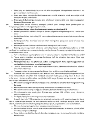 c. Orang yang bisa menyembunyikan pikiran dan perasaan yang tidak senang terhadap siswa ketika ada
perbedaandalammenilaisesuatu
d. Orang yang dapat mengapresiasi keberagaman dan memiliki kebenaran untuk berpendapat untuk
sikapperilakuyangtidaktoleran
e. Orang yang terbuka dengan masukan atas prinsip dan keyakiran diri, serta siap mengupayakan
kompromi denganorang lain
146. Pembelajaran bahasa Indonesia memegang peranan yaitu strategis dalam pembelajaran SD.
Pernyataanyagtidakmendukungpendapattersebut...
a. Pembelajaranbahasa Indonesiasebagai pengheladalam pembelajarandi SD
b. Pembelajaran bahasa Indonesia merupakan wahana yang efektif mengembangkan nilai karakter pada
siswa
c. Pembelajaran bahasa Indonesia di SD menekankan pada pemberian pengetahuan tentang bahasa
pada siswa
d. Pembelajaran bahasa Indonesia berperan dalam meningkatkan penguasaan siswa terhadap mata
pelajaranlain
e. PembelajaranbahasaIndonesiaberperandalammeningkatkanprestasisiswa
147. Seorang guru menegur salah satu siswa saat mata pelajaran sedang berlangsung karena ia tidak
mendengarkan penjelasan dari guru dan malah bermain handphone. Pernyataan yang patut digunakan guru
untuksiswatersebutadalah...
a. “sini berikan kepada saya handphone, kamu ini waktunya pelajaran malah bermain handphone sendiri”
b. “kamu sedang melakukan apa dengan handphone itu? Ayo dimatikan dan segera fokus pada
penjelasanpelajaranini”
c. “tolong disimpan dulu handphone nya, saat ini sedang pelajaran. Kamu dapat menggunakan nya
nanti pada jam istirahat atau setelahpulangsekolah”
d. “berikan handphonenya ke saya. Kamu tidak menghargai guru, jika tidak ingin mengikuti pelajaran
silakankeluardari kelas”
e. “tanpa pernyataanserayamerampas handphone siswasambil terusmenjelaskanpelajaran”
148. Di sekolah Anda mengajar mayoritas siswa beragama islam, namun ada juga yang beragama non islam.
Ketika memasuki bulan ramadhan. Anda mendapati siswa non muslim yang sedang makan di depan kelas
ketika teman – teman yang lain sedang menjalankan ibdah puasa. Sebagao seorang guru apa yang Anda
lakukanuntukmenyikapihal tersebut?
a. Menasehati siswa agar tidak makan di depan kelas selama bulan ramadhan demi menghormati yang
berpuasa
b. Kesuanyamemilikihaknyamasing –masing,bolehberbuatsesuaikeyakinanannya
c. Menasehatinyasiswayangsedangpuasaramadhan,bahwamakandimanapunituhakmereka
d. Meminta siswa tersebut untuk makan di tempat yang sepi agar tidak kelihatan teman – temannya
yang sedangberpuasa
e. Tidakpeduli dengantindakanyangdilakukansiswatersebut
149. R adalah siswa kelas VI SD yang pintar dan sangat rajin menolong. Ayah R sudah meninggal dan ibunya
mencari nafkah sebagai pedagang kue untuk menyukupi kebutuhan anak – anaknya. Seringkali R tidak masuk
sekolah,karenaharusmembantuibunyaberjualan.Sebagai guruR,yangsebaiknyaAndalakukanadalah...
a. Memeberikanyangsebagai bantuansecarasukarelasetiapbulannya
b. Memperbolehkan R untuk sesekali tidak masuk sekolah karena memberi kesempatan untuk R belajar
menolongorangtuadan bekerja
c. Tetap tidak memperbolehkan R untuk absen dan mengajak teman – teman guru lain untuk membantu
keuangannya
 