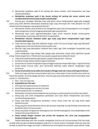 d. Memberikan penjelasan pada R arti penting dan aturan sekolah, serta mengarahkan apa yang
sebaiknyadilakukan
e. Memberikan penjelasan pada R dan ibunya tentang arti penting dan aturan sekolah serta
mendiskusikanbersamatentang masalah yang dihadapi
150. Seorang guru mendapati beberapa siswa yang belum selesai mengumpulkan tugas pada tenggang
wantu yang telah diberikan dikarenakan banyaknya tugas yang menumpuk dari mata pelajaran lain, jika
seandainyaAndasebagai guruapayang Andalakukan?
a. Memberikan fasilitas untuk berdiskusi dan mengajarkan pada siswa tentang bagaimna cara mengatur
waktudenganbaik sertabertanggungjawabpadatugas yang diberikan
b. Mendorong siswa untuk segeramenyelesaikan tugas secara maksimal dengan menyampaikan
perkembangansiswayangsudahdanbelummengumpulkan
c. Memberikan toleransi tambahan waktu agar siswa yang belum mengumpulkan tugas dapat
menyelesaikantugasnya
d. Tetap meminta tugas yang telah diberikan dengan sanksi nilai sesuai dengan tugas yang dikerjakan
sebagai upayauntukmmemberikanefekjerapadasiswa
e. Menolak tugas yang dikumpulkan melewati batas waktu agar tidak mengingkari kesepakatan yang
sudahdisepakati
151. Untuk mengerjakan tugas dengan baik, apalagi tugas bertumpuk tumpuk selalu diperlukan banyak
energi.Terkaitdenganhal ini.Pilihlahsalahsatujawabanyangpalingmendekati diri Anda!
a. Tidakpeduli padabanyaknyatugasapapun,yangpentingsayabaik – baiksaja
b. Kehabisantenaga,bahkansebelumtugasterselesaikan
c. Energi terkurassetelahmengerjakantugassehinggakurangsiapmengerjakantugas – tugasberikutnya
d. Energi hampir terkuras habis, perlu beristirahat beberapa waktu sebelum mengerjakan tugas
berikutnya
e. Semua terselasaikansesuai waktu direncanakan sehinggamasih ada energi untuk tugas berikutnya
152. Salah satu tugas wali kelas setiap kenaikan kelas harus menentukan 3 siswa terbaik untuk menerima
hadiah dari sekolah. Jika Anda sebagai wali kelas, maka hal yang akan Anda lakukan dalam menentukan siswa
urutan 1, 2, 3 berdasarkan....
a. Rata – rata nilai raporsaja
b. Kepribadiandan nilai rapor
c. Nilai rapordan capaianprestasi nonakademik
d. Keterlibatankepengurusanosisdannilai rapor
e. Prestasi akademikdannonakademik
153. Berdasarkanintrospeksidanpendapattemansesamaguru,pribadi yangmencerminkansayaadalah...
a. Orang yang sulit untuk mengapresiasi perberdaan cara siswa dalam menyelesaikan soal karena
membuatbingungyanglain
b. Orang yang dapat mengapresiasi perbedaan, namun hanya untuk hal- hal yang hanya dapat
dipahaminyasaja
c. Ornag yang bisa menyembunyikan pikiran dan perasaan yang tidak senang terhadap siswa ketika ada
perbedaandalammenulausesuatu
d. Orang yang dapat mengapresiasi keberagaman dan memiliki keberagaman untuk berpendapat untuk
sikapperilakuyangtidaktoleran
e. Orang terbuka dengan masukan atas prinsip dan keyakinan diri, serta siap mengupayakan
kompromi denganorang lain
154. Sekolah Anda pada akhir libur semester mengadakan studi tour ke luar kota selama 3 hari dan Anda
menjadi salah satu guru pendamping kegiatan study tour itu. Sesuai rencana rombongan study tour akan tiba
kembali di sekolah hari minggu sore pukul 17.00 karena hari senin adalah hari pertama masuk sekolah. Tetapi
 
