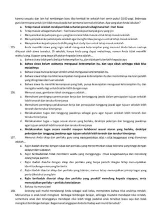karena sesuatu dan lain hal rombongan baru tiba kembali ke sekolah hari senin pukul 03.00 pagi. Beberapa
guru berencanauntuk ijintidakmasukpadahari pertamakarenakelelahan.ApayangakanAndalakukan?
a. Tetap masuk sekolah meskipuntidak seharianpenuhsebagimana hari –hari biasa
b. Tetapmasuk sebagaimanahari – hari biasameskipunbanyakguruyangijin
c. Menyarankankepadapara guru yangberencanatidakmasukuntuktetapmasuksekolah
d. Menyampaikankepadakepalasekolahagarmenghimbauparaguruuntuktetap masuksekolah
e. Menyarankankepadapesertadidikyangikutstudytouruntuktetapmasuksekolah.
155. Anda memiliki siswa yang ingin sekali menguasai keterampilan yang menurut Anda belum saatnya
dikuasai oleh siswa tersebut. Di sekolah, hanya Anda yang dapat melatihnya, namun Anda tidak memiliki
waktuluang.Ucapan yang tepatdikatakankepadasiswaadalah...
a. Bahwa siswatidakperlubelajarketerampilanitu,dantidakperluberlatihkepadasaya
b. Bahwa siswa belum waktunya menguasai keterampilan itu, dan saya sibuk sehingga tidak bisa
melatihnya
c. Bahwa siswaitubisabelajarsendiri untukmenguasai keterampilanitu.
d. Bahwa siswa tetap memiliki kesempatan menguasai keterampilan itu dan memintanya mencari pelatih
yang diinginkandari luarsekolah
e. Bahwa siswa itu memiliki kemampuan yang baik, punya kesempatan menguasai keterampilan itu, dan
mengaturwaktulagi untukbisaberlatihdengansaya
156. Menurutsaya, gambaranideal sorangguru adalah...
a. Memahami pentingnya perencanaan kerja dan bertanggung jawab dalam pencapaian tujuan sekolah
lebihterarahdanterukurkinerjanya
b. Memahami pentingnya pelaksanaan kerja dan perwujudan tanggung jawab agar tujuan sekolah lebih
terarah danterukurkinerjanya
c. Melaksanakan tugas dan tanggung jawabnya sebagai guru agar tujuan sekolah lebih terarah dan
terukurkinerjanya
d. Melaksanakan tugas – tugas sesuai aturan yang berlaku, deskripsi pekerjan dan tanggung jawabnya
agar tujuansekolahlebihterarahdanterukurkinerjanya
e. Melaksanakan tugas secara mandiri maupun kolaborasi sesuai aturan yang berlaku, deskripsi
pekerjaandan tanggung jawabnya agar tujuan sekolahlebihterarah dan terukur kinerjanya
157. Menurut Anda sikap dan perilaku guru yang mencerminkan nilai – nilai keagamaan yang dianutnya
adalah...
a. Rajin ibadah disertai dengan sikap dan perilaku yang mencerminkan sikap toleransi yang tinggi dengan
apapundan siapapun
b. Rajin beribadahdan tidak mentolerir waktu yang mengganggu ritual keagamaannya dan menolong
orang tanpa pamrih
c. Rajin ibadah disertai dengan sikap dan perilaku yang tanpa pamrih dnegan tetap menunjukkkan
identitaskeagamaanyangberbeda
d. Rajin ibadah disertai sikap dan perilaku yang toleran, namun tetap menunjukkan prinsip tegas yang
perludiketahui oranglain
e. Rajin beribadah disertai sikap dan perilaku yang proaktif menolong kepada siapapun, serta
menunjukkanperilaku– perilakuketeladanan
f. Bahasa itumanusiawi
158. Seorang wali murid mendatangi Anda sebagai wali kelas, memprotes bahwa nilai anaknya rendah.
Menurutnya si anak telah mengikuti berbagai bimbingan belajar, sehingga mustahil mendapat nilai rendah,
sementara anak dari tetangganya mendapat nilai lebih tinggi padahal anak tersebut biasa saja dan tidak
mengikuti bimbinganbelajar.BagaimanatanggapanAndaterhadapwali muridtersebut?
 