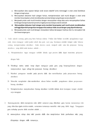 a. Menunjukkan data capaian belajar anak secara objektif serta memanggil si anak untuk berdiskusi
denganornagtuanya
b. Menunjukkan dokumen hasil ulangan harian, mempertemukan wali murid dengan si anak serta
memberi kesempatanuntukmendiskusikanprestasi belajaryangdicapai secaraobyektif
c. Menjawab protes wali murid tersebut dengan menunjukkan rekap data serta menyampaikan bahwa
bimbinganbelajarbukanlahpenentutingkatprestasi belajaranakdi sekolah
d. Menunjukkan dokumen hasil ulangan serta memberi kesempatan wali murid untuk mendiskusikan
sehinggadiperolehpengertianmengapanilai anaknya tidak sesuai dengan yang diperkirakannya
e. Menjawab protes wali murid dengan menyatakan bahwa berapapun hasilnya nilai itu merupakan hak
dan kewenanganguru
l. Anda adalah seorang guru yang baru bekerja selama 3 bulan dan belum memiliki pengalaman tugas
anda dalarn mengajar sudah padat sekali dan pada saat yang bersmaan sekolah tempat anda bekerja
sedang mempersiapkan akreditasi. Anda diminta unruk menjadi salab satu tim penyusun borang
akreditasi, yang akan aoda lakukan adalah ....
A. Memprioritaskan tugas mengajar terlebih dahulu agar peserta didik dapat menerima pelajaran
dengan baik
B. Membagi waktu untuk tetap dapat mengajar pada guru yang berpengalaman dengan
menyeesaikan tugas sebagi tim penyusun borang akreditasi
C. Memberi penugasan mandiri pada peserta didik dan memfokuskan pada penyusunan borang
akreditasi.
D. Mencoba menghindar clan memberikan alasan belum memiliki pengalaman dalam penyusunan
borang akreditasi
E. Memprioritaskan menyelesaikan borang akreditasi terlebih dahulu demi kemajuan tempat sekolah
saya meagajar
2. Seorang peserta didi.k memprotes nilai akhir semester yang diberikan guru karena menurutnya nilai
yang diberikan guru terlalu rendah, sementara temannya memiliki nilai yang lebih tinggi. Tanggapan
guru terhadap peserta didilc tersebut adalah ....
A. menunjukan rekap data nilal peserta didlk dan menjelaskan letak perbedaan nilai yang
dJcapainya dengan millk temannya,
 