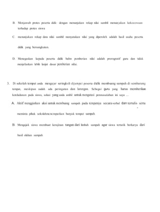 B. Menjawab protes peserta didik: dengan menunjukan rekap nilai sambil menunjukan kekecewaan
terhadap protes siswa
C. mcnunjukan rekap data nilai sambil menyatakan nilai yang diperoleh adalah hasil usaha peserta
didik yang bersangkutan.
D. Menegaskan kepada peserta didik bahw pemberian nilai adalah prerogratif guru dan tidak
menjelaskan lebih lanjut dasar pemberian nilai.
3. Di sekolah tempat anda mengajar seringksli dijumpai peserta didik membuang sampah di sembarang
tempat, meskipun sudah ada peringatan dan larangan. Sebagai guru yang harus memberikan
keteladanan pada siswa, solusi yang anda ambil untuk mengatasi pennasalaban ini saya ....
A. Aktif menggiatkan aksi untuk membuang sampah pada tcmpatnya secara verbal dan tertulis serta
'
meminta pihak sekolahmcncmpatkan banyak tempat sampah.
B. Mengajak siswa membuat kerajinan tangan dari limbah sampah agar siswa tertarik berkarya dari
basil olahan sampah
 