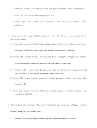 C. Memhcrlkan teguran secara kepada peserta didik yang membuang sampab sembarangan
0. Bcrdiam diri karena merasa bukan tanggungjawab saya.
E. Meminta kcpada pihak sekolah untuk memberikan sanksi bagi yang membuang sampah
scmbarangan.
4. Seorang peserta didik sering melakukan pelanggaran tata tertib. Pandangan guru terhadap peserta
didik tersebut adalah ....
A. Peserta didik tersebut sulit untuk berubah sekalipun dengan bimbingan dan didikan khusus karena
lingkungan keluarga dan tempat tiggal lebih dominan mempengaruhi perilakunya
B. Peserta dldik tersebut memillki masalab yang belum tertangani sebingga harus dibantu
memecahkan masalah terlebib dahuluuntuk memperbaiki perilakunya.
C. Perubahan perilaku hanya berasal dari diri peserta didik yang bersangkutan sehingga tidak ada
yang bisa dilakukan guru kecuali menegakkan aturan secara tegas
D. Peserta didik tersebut memiliki kemampuan merubah perilakunya asalkan guru selalu sabar
menasehati dia.
E. Peserta didik tersebut susah untuk dididik karena perilaku pelanggaran tersebut merupakan watak
yang dibawa sejak lahir.
5. Ketika di jalan anda menjumpai rekan sejawat menyebrang jalan dengan cara melanggar peraturan
lalulintas, maka yang anda lakukan adalah ....
A. Mendekati secara persuasif guru tersebut agar mau menaati peraturan di jalan raya.
 