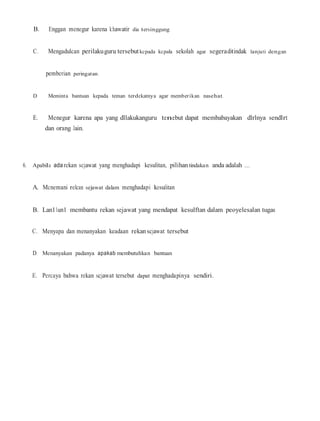 B. Enggan menegur karena k:hawatir dia tersinggung
C. Mengadulcan perilakuguru tersebutkcpada kcpala sekolah agar segeraditindak lanjuti dengan
pemberian peringatan.
D. Meminta bantuan kepada teman terdekatnya agar memberikan nasehat.
E. Menegur karena apa yang dllakukanguru tenebut dapat membabayakan dlrlnya sendlrt
dan orang Jain.
6. Apabila ada rekan scjawat yang menghadapi kesulitan, pilihantindakan anda adalah ....
A. Mcnemani relcan sejawat dalam menghadapi kesulitan
B. Lan11un1 membantu rekan sejawat yang mendapat kesulftan dalam peoyelesalan tugas
C. Menyapa dan menanyakan keadaan rekan scjawat tersebut
D. Menanyakan padanya apakab membutuhkan bantuan
E. Percaya bahwa rekan scjawat tersebut dapat menghadapinya sendiri.
 