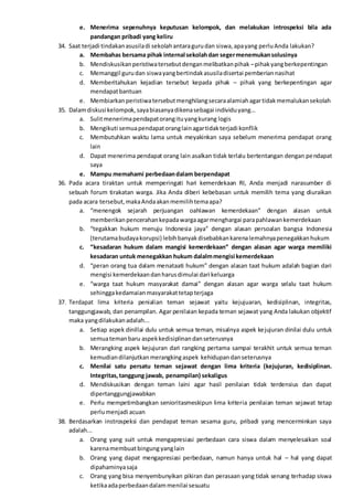 e. Menerima sepenuhnya keputusan kelompok, dan melakukan introspeksi bila ada
pandangan pribadi yang keliru
34. Saat terjadi tindakanasusiladi sekolahantaragurudan siswa,apayang perluAnda lakukan?
a. Membahas bersama pihak internal sekolahdan segermenemukansolusinya
b. Mendiskusikanperistiwatersebutdenganmelibatkanpihak –pihakyangberkepentingan
c. Memanggil gurudan siswayangbertindakasusiladisertai pemberiannasihat
d. Memberitahukan kejadian tersebut kepada pihak – pihak yang berkepentingan agar
mendapatbantuan
e. Membiarkanperistiwatersebutmenghilangsecaraalamiahagartidakmemalukansekolah
35. Dalamdiskusi kelompok,sayabiasanyadikenasebagai individuyang...
a. Sulitmenerimapendapatorangituyangkurang logis
b. Mengikuti semuapendapatoranglainagartidakterjadi konflik
c. Membutuhkan waktu lama untuk meyakinkan saya sebelum menerima pendapat orang
lain
d. Dapat menerima pendapat orang lain asalkan tidak terlalu bertentangan dengan pendapat
saya
e. Mampu memahami perbedaandalam berpendapat
36. Pada acara tiraktan untuk memperingati hari kemerdekaan RI, Anda menjadi narasumber di
sebuah forum tirakatan warga. Jika Anda diberi kebebasan untuk memilih tema yang diuraikan
pada acara tersebut,makaAndaakanmemilihtemaapa?
a. “menengok sejarah perjuangan oahlawan kemerdekaan” dengan alasan untuk
memberikanpencerahankepadawargaagarmenghargai parapahlawankemerdekaan
b. “tegakkan hukum menuju Indonesia jaya” dengan alasan persoalan bangsa Indonesia
(terutamabudayakorupsi) lebihbanyakdisebabkankarenalemahnyapenegakkanhukum
c. “kesadaran hukum dalam mangisi kemerdekaan” dengan alasan agar warga memiliki
kesadaran untuk menegakkan hukum dalalmmengisi kemerdekaan
d. “peran orang tua dalam menataati hukum” dengan alasan taat hukum adalah bagian dari
mengisi kemerdekaandanharusdimulai dari keluarga
e. “warga taat hukum masyarakat damai” dengan alasan agar warga selalu taat hukum
sehinggakedamaianmasyarakattetapterjaga
37. Terdapat lima kriteria penialian teman sejawat yaitu kejujuaran, kedisiplinan, integritas,
tanggungjawab, dan penampilan. Agar penilaian kepada teman sejawat yang Anda lakukan objektif
maka yangdilakukanadalah...
a. Setiap aspek dinillai dulu untuk semua teman, misalnya aspek kejujuran dinilai dulu untuk
semuatemanbaru aspekkedisiplinandanseterusnya
b. Merangking aspek kejujuran dari rangking pertama sampai terakhit untuk semua teman
kemudiandilanjutkanmerangkingaspek kehidupandanseterusnya
c. Menilai satu persatu teman sejawat dengan lima kriteria (kejujuran, kedisiplinan.
Integritas,tanggung jawab, penampilan) sekaligus
d. Mendiskusikan dengan teman laini agar hasil penilaian tidak terdensius dan dapat
dipertanggungjawabkan
e. Perlu mempetimbangkan senioritasmeskipun lima kriteria penilaian teman sejawat tetap
perlumenjadi acuan
38. Berdasarkan instrospeksi dan pendapat teman sesama guru, pribadi yang mencerminkan saya
adalah...
a. Orang yang suit untuk mengapresiasi perbedaan cara siswa dalam menyelesaikan soal
karenamembuatbingung yanglain
b. Orang yang dapat mengapresiasi perbedaan, namun hanya untuk hal – hal yang dapat
dipahaminyasaja
c. Orang yang bisa menyembunyikan pikiran dan perasaan yang tidak senang terhadap siswa
ketikaadaperbedaandalammenilai sesuatu
 