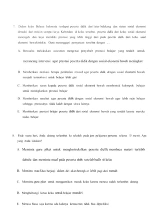 7. Dalam kelas Bahasa Indonesia terdapat peserta didik dari latar belakang dan status sosial ekonomi
dirnulai dari misk.in sampai kaya. Kebetulan di kelas tersebut, peserta didik dari kelas sosial ekonom.i
menengah dan kaya merniliki prestasi yang lebih tinggi dari pada peserta didik dari kelas sosial
ekonomi bawah/miskin. Guru menanggapi pemyataan tersebut dengan ....
A. Berusaha melakukan assesmen mengenai penyebab prestasi belajar yang rendab untuk
merancang intervensi agar prestasi peserta didik dengan sosial-ekonomibawab meningkat
B. Memberikan motivasi berupa pemberian reward agar peserta didik dengan sosial ekonorni bawah
menjadi termotivasi untuk belajar lebib giat
C. Memberikan saran kepada peserta didik sosial ekonomi bawah membentuk kelompok belajar
untuk meningkatkan prestasi belajar
D. Memberikan nasehat agar peserta didik dengan sosial ekonomi bawab agar lebih rajin belajar
sehingga prestasinya tidak kalab dengan siswa lainnya
E. Membiarkan prestasi belajar peserta didik dari sosial ekonomi bawah yang rendah karena mereka
malas belajar
8. Pada suatu hari, Anda datang terlambat ke sekolah pada jam pelajaran pertama selama 15 menit. Apa
yang Anda lakukan?
A. Meminta guru plket untuk menglnstrukslkan peserta dicllk membaca materi terlebib
dabulu dan meminta maaf pada peserta didik setelab badlr di kelas
B. Meminta maaf dan berjanji dalam diri akan berangk.at lebih pagi dari rumah
C. Meminta guru piket untuk menggantikan masuk kelas karena merasa sudah terlambat datang
D. Menghubungi kctua kelas untuk belajar mandiri
E. Merasa biasa saja karena ada kalanya kemacetan tidak bisa diprediksi
 