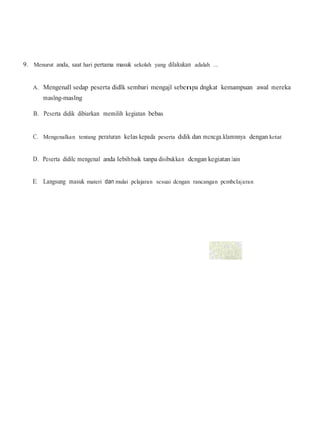 9. Menurut anda, saat hari pertama masuk sekolah yang dilakukan adalah ...
A. Mengenall sedap peserta didlk sembari mengajl sebenpa dngkat kemampuan awal mereka
maslng-maslng
B. Peserta didik dibiarkan memilih kegiatan bebas
C. Mengenalkan tentang peraturan kelas kepada peserta didik dan mcncga.klamnnya dengan ketat
D. Peserta didilc mengenal anda lebihbaik tanpa disibukkan dcngan kegiatan Jain
E. Langsung masuk materi dan mulai pclajaran scsuai dcngan rancangan pcmbclajaran
 