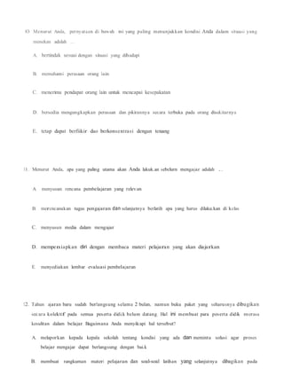 JO. Menurut Anda, pernyataan di bawah ini yang paling menunjukkan kondisi Anda dalam situasi yang
menekan adalah ...
A. bertindak sesuai dengan situasi yang dihadapi
B. memahami perasaan orang lain
C. menerima pendapat orang lain untuk mencapai kesepakatan
D. bersedia mengungkapkan perasaan dan pikirannya secara terbuka pada orang disek.itarnya
E. tetap dapat berfiikir dao berkonsentrasi dengan tenang
11. Menurut Anda, apa yang paling utama akan Anda lakuk.an sebelurn mengajar adalah ...
A. menyusun rencana pembelajaran yang relevan
B. merencanakan tugas pengajaran dan selanjutnya berlatih apa yang harus dilaku.kan di kelas
C. menyusun media dalam mengajar
D. mempeniapkan diri dengan membaca materi pelajaran yang akan diajarkan
E. menyediakan lembar evaluasi pembelajaran
12. Tahun ajaran baru sudah berlangsung selama 2 bulan, namun buku paket yang seharusnya dibagikan
secara kolektif pada semua peserta didi.k belum datang. Hal ini membuat para peserta didik merasa
kesulitan dalam belajar. Bagaimana Anda menyilcapi hal tersebut?
A. melaporkan kepada kepala sekolah tentang kondisi yang ada dan meminta solusi agar proses
belajar mengajar dapat berlangsung dengan bai.k
B. membuat rangkuman materi pelajaran dan soal-soal latihan yang selanjutnya dibagikan pada
 