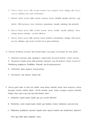 B. Motivasi belajar peserta didik tersebut menurun karen pengaruh teman sehingga tidak banyak
yang bisa dilakukan guru untuk membantunya
C. Motivasi belajar peserta didik tersebut menurun karena memlllld masalab pslkologls yang
dimiliki. Oleh karenanya barus membantu penyelesaian masalab psikologis dan akademlk
D. Motivasi belajar peserta didik tersebut menurun karena memiliki masalah psikologis khusus
sehingga bantuan psikologis saja harus diberikan
E. Motivasi belajar peserta didik menurun karena hambatan perkembangan sehingga tidak banyak
yang bisa dilakukan guru kecuali mereferal dia ke guru pembimbing
14. Tinda.kan mendukung persatuan dan kesatuan bangsa yang paling sesuai dengan diri Anda adalah.....
A. Melalcukan kunjungan untuk mempelajari tempat-tempat bersejarah diseluruh wilayah nusantara
B. Mengajarkan kepada peserta didik permainan tradisional yang ada diseluruh wilayah nusantara C.
Mendukung pengajaran Pendidikan Pancasila dan Kewarganegaraan
D. Aktifterlibat dalam organisasi kemasyarakatan
E. Menyanyikan lagu indonesia dengan baik
15. Seorang guru wanita di salah satu sekolah sering datang terlambat karena harus mengantar anaknya
berangkat sekolah terlebih dahulu. Hal ini membuat proses belajar mengajar menjadi terhambat.
Sebagai rekan sejawat apa yang akan anda lakukan adalah.....
A. Melaporkan kepada kepala sekolah agar guru terscbut dinasebati
B. Memberikan usulan kepada kepala sekolah agar diadakan evaluasi kedisiplinan pada jam kerja
C. Melakukan pendekatan personal kepada rekan sejawat tersebut dan memberikan alteroatif
10Jusl agar leblh dapat mengelola waktu
 