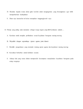D. Mcminta kepada tcman dckat guru tcrscbut untuk mcngingatkan yang bersangkutan agar lebib
memperhatikan kedisiplinan
E. Diam saja .karena hat ini bu.lean merupakan tanggungjawab saya
16. Prinsip yang paling anda utamakan sebagai warga negara yang ber Kctuhanan adalah.....
A. Kerelaan untuk menjalin peribadatan sesuai keyakinan beragama masing-masing
B. Meyaldni dengan sepenuhnya ajaran agama yane dianot
C. Memiliki pcngetahuan yang mcmadai tentang ajaran agama dan keyakinan masing-masing
D. Kesediaan berkorban untulc kebaikan sesama
E. Adanya hak yang setara dalam memperoleh kesempatan menjalankan keyakinan beragama pada
setiap warganya
 