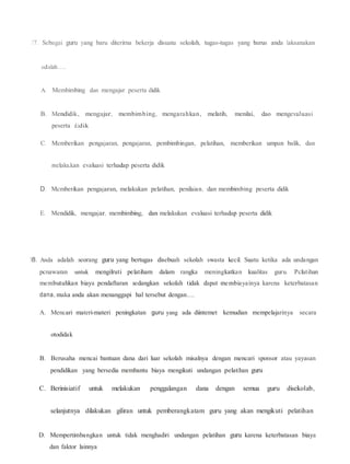 17. Sebagai guru yang baru diterirna bekerja disuatu sekolah, tugas-tugas yang barus anda laksanakan
adalah.....
A. Membimbing dan mengajar peserta didik
B. Mendidik, mengajar, membimbing, mengarahkan, melatih, menilai, dao mengevaJuasi
peserta d.idik
C. Memberikan pengajaran, pengajaran, pembimbingan, pelatihan, memberikan umpan balik, dan
melaku.kan evaluasi terhadap peserta didik
D. Mcmberikan pengajaran, melakukan pelatihan, penilaian, dan membimbing peserta didik
E. Mendidik, mengajar, membimbing, dan melakukan evaluasi terhadap peserta didik
18. Anda adalah seorang guru yang bertugas disebuah sekolah swasta kecil. Suatu ketika ada undangan
pcnawaran untuk mengilruti pelatiham dalam rangka meningkatkan kualitas guru. Pclatihan
membutuhkan biaya pendaftaran sedangkan sekolah tidak dapat membiayainya karena keterbatasan
dana, maka anda akan menanggapi hal tersebut dengan.....
A. Mencari materi-materi peningkatan guru yang ada diintemet kemudian mempelajarinya secara
otodidak
B. Berusaha mencai bantuan dana dari luar sekolah misalnya dengan mencari sponsor atau yayasan
pendidikan yang bersedia membantu biaya mengikuti undangan pelatihan guru
C. Berinisiatif untuk melakukan penggalangan dana dengan semua guru disekolab,
selanjutnya dilakukan giliran untuk pemberangkatam guru yang akan mengikuti pelatihan
D. Mempertimbangkan untuk tidak menghadiri undangan pelatihan guru karena keterbatasan biaya
dan faktor lainnya
 