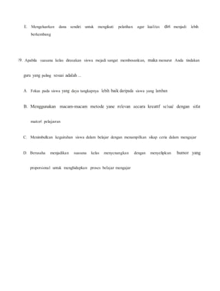 E. Mengeluarkan dana sendiri untuk mengikuti pelatihan agar kualitas diri menjadi lebih
berkembang
19. Apabila suasana kelas dirasakan siswa mejadi sangat membosanlcan, maka menurut Anda tindakan
guru yang paling sesuai adalah ...
A. Fokus pada siswa yang daya tangkapnya lebih baik daripada siswa yang lamban
B. Menggunakan macam-macam metode yane relevan aecara kreattf se1uaJ dengan sifat
materl pelajaran
C. Menimbullcan kegairahan siswa dalam belajar dengan menampilkan sikap ceria dalam mengajar
D. Berusaha menjadikan suasana kelas menycnangkan dengan menyeliplcan humor yang
proporsional untuk menghidupkan proses belajar mengajar
 