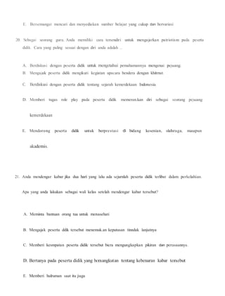 E. Bersemangat mencari dan menyediakan sumber belajar yang cukup dan bervariasi
20. Sebagai seorang guru, Anda memiliki cara tersendiri untuk mengajarkan patriotism pada peserta
didik. Cara yang paling sesuai dengan diri anda adalah ...
A. Berdiskusi dengan peserta didik untuk rnengetahui pemahamannya mengenai pejuang.
B. Mengajak peserta didik mengikuti kegiatan upacara bendera dengan khitrnat.
C. Berdiskusi dengan peserta didik tentang sejarah kemerdekaan Indonesia.
D. Memberi tugas role play pada peserta didik memeran.kan diri sebagai seorang pejuang
kemerdekaan
E. Mendorong peserta didik untuk berprestasi di bidang kesenian, olahraga, maupun
akademis.
21. Anda mendengar kabar jika dua hari yang lalu ada sejurnlah peserta didik terlibat dalam perkelahian.
Apa yang anda lakukan sebagai wali kelas setelah mendengar kabar tersebut?
A. Meminta bantuan orang tua untuk menasehati
B. Mengajak peserta ddik tersebut menemuk.an keputusan tinndak lanjutnya
C. Memberi kesmpatan peserta didilc tersebut bicra mengungkapkan pikiran dan perasaannya.
D. Bertanya pada peserta didik yang benangkutan tentang kebenaran kabar tenebut
E. Memberi hulruman saat itu juga
 