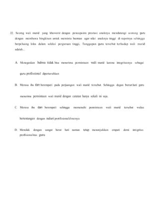 22. Seomg wali murid yang khawatir dengan pencapainn prestasi anaknya mendatangi seorang guru
dcngan membawa bingkisan untuk meminta baotnan agar nilai anaknya tinggi di rapotnya sehingga
berpeluang lolos dalam sclcksi pcrguruan tinggi, Tanggapan guru tcrsebut tcrhadap wali murid
adalah...
A. Mcnegaskan bahwa tidak bisa menerima pcrmintaan wali murid karena integritasnya sebagai
guru professional dipertaruhkan
B. Merasa iba dan berempati pada perjuangan wali murid tcrsebut. Sehingga degan berat hati guru
menerima permintaan wali murid dengan catatan hanya sekali ini saja.
C. Merasa iba dan berempati sehingga memenuhi pennintaan wali murid tersebut walau
bertentangan dengan naluri protfesionaliJmenya
D. Menolak dengan sangat berat hati namun tetap mcnonjukkan empati demi integritas
profesionalitas guru
 