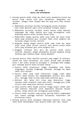 UKM ULANG I
SOSIAL DAN KEPRIBADIAN
1. Seorang peserta didik tidak mau masuk kelas matematika karena dia
merasa telah dihina oleh guru matematika. Mengetahui hal
tersebut, sebagai rekan sejawat maka hal yang perlu Anda lakukan
adalah ...
a. Membiarkan peristiwa tersebut berlangsung karena kesibukan
maka tidak memiliki waktu untuk melakukan tindakan apapun.
b. Membiarkan peristiwa tersebut karena merasa tidak memiliki
kewenangan dan tidak diminta guru yang bersangkutan untuk
mendorong peserta didik tersebut masuk kelas.
c. Memberitahu kepada peserta didik yang tidak mau masuk kelas
bahwa yang dilakukan guru tersebut tidak untuk menghina dan
karenanya jangan terlalu sensitif.
d. Mengajak dialog dengan peserta didik yang tidak mau masuk
kelas untuk tidak terlalu sensitif atau perasa karena belum
tentu yang dilakukan guru untuk menghina dia.
e. Menggali informasi dari guru dan peserta didik secara
terpisah. Kemudian, dengan kesepakatan bersama mengajak dialog
keduanya agar keduanya dapat saling memahami.
2. Seorang peserta didik memiliki prestasi yang unggul di kelasnya.
Selama dua tahun bersekolah, dia selalu berada pada peringkat
kelas 1 dan sekali berada di peringkat 2. Pandangan Anda sebagai
guru terhadap peserta didik tersebut adalah ...
a. Peserta didik berprestasi tinggi disebabkan oleh faktor
lingkungan; terutama lingkungan keluarga, sehingga dia dapat
lebih rajin belajar.
b. Peserta didik yang sudah berprestasi tinggi sudah mampu
mandiri dalam belajar dan mengembangkan motivasi dari dalam
diri, sehingga tidak terlalu memerlukan perhatian guru.
c. Motivasi dari dalam diri siswa yang berprestasi tinggi
semuanya sudah terbentuk sejak masa kecil, sehingga guru tidak
terlalu repot memelihara motivasi tersebut.
d. Semua peserta didik dengan prestasi tinggi maupun rendah sama-
sama memiliki kebutuhan untuk memelihara motivasi belajar
mereka, tetapi bentuk dan strateginya yang berbeda.
e. Peserta didik tersebut yang paling penting diberi penghargaan
atau reward sehingga motivasi belajarnya terpelihara dan
prestasinya stabil.
3. Seorang peserta didik perempuan dikelasnya memiliki nilai yang
lebih jelek dibandingkan nilai peserta didik laki-laki. Alasan
 