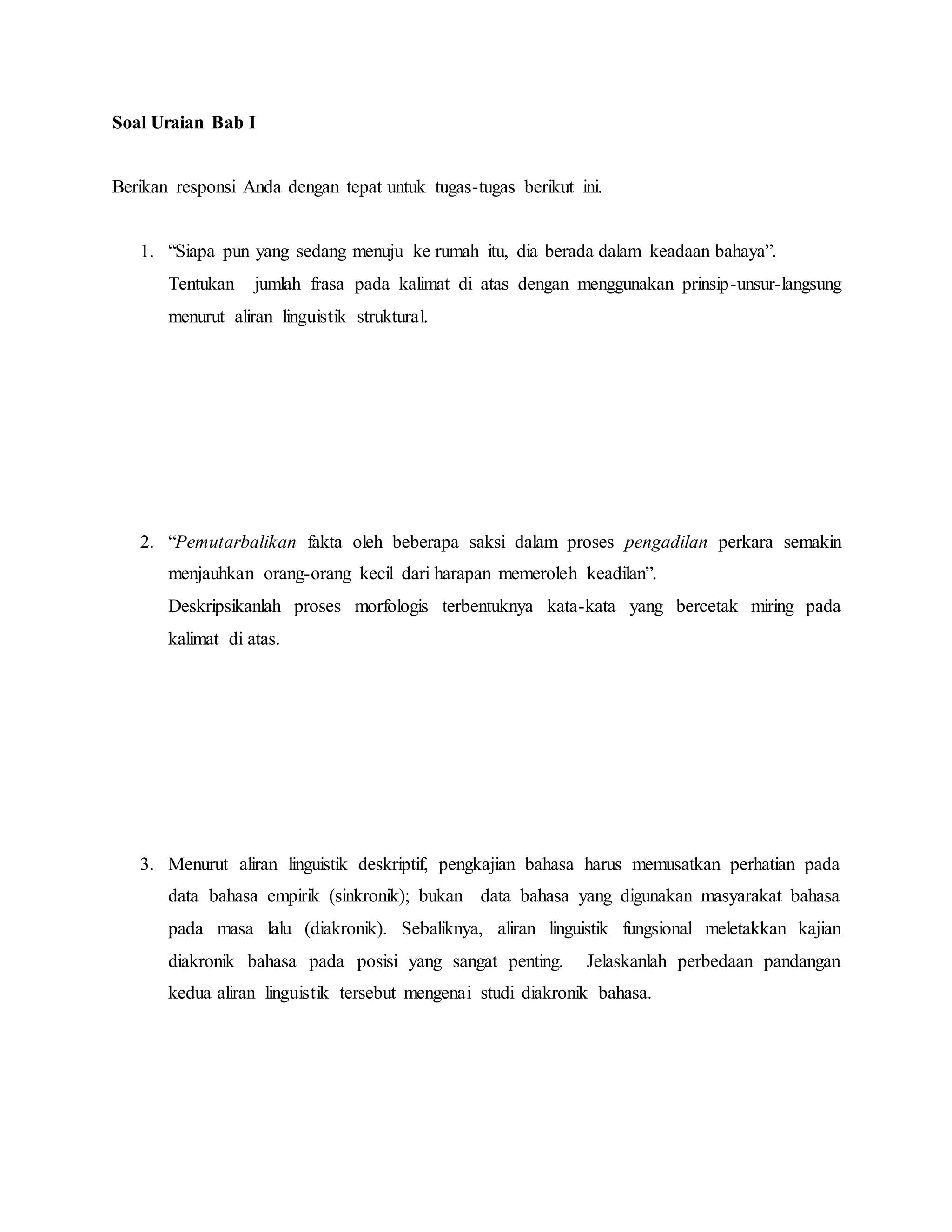 Soal Uraian Bab I
Berikan responsi Anda dengan tepat untuk tugas-tugas berikut ini.
1. “Siapa pun yang sedang menuju ke rumah itu, dia berada dalam keadaan bahaya”.
Tentukan jumlah frasa pada kalimat di atas dengan menggunakan prinsip-unsur-langsung
menurut aliran linguistik struktural.
2. “Pemutarbalikan fakta oleh beberapa saksi dalam proses pengadilan perkara semakin
menjauhkan orang-orang kecil dari harapan memeroleh keadilan”.
Deskripsikanlah proses morfologis terbentuknya kata-kata yang bercetak miring pada
kalimat di atas.
3. Menurut aliran linguistik deskriptif, pengkajian bahasa harus memusatkan perhatian pada
data bahasa empirik (sinkronik); bukan data bahasa yang digunakan masyarakat bahasa
pada masa lalu (diakronik). Sebaliknya, aliran linguistik fungsional meletakkan kajian
diakronik bahasa pada posisi yang sangat penting. Jelaskanlah perbedaan pandangan
kedua aliran linguistik tersebut mengenai studi diakronik bahasa.
