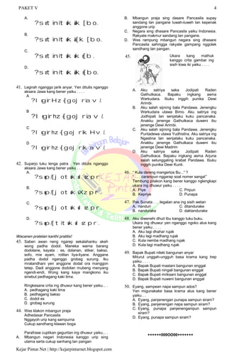 PAKET V 4
Kejar Pintar.Net | http://kejarpintarnet.blogspot.com
A.
?sutinituk/uk[bo.
B.
?sutinituk/u[k[bo.
C.
?sutinitukuke[b.
D.
?sutinituk/uke[bo.
41. Legirah nganggo jarik anyar. Yen ditulis nganggo
aksara Jawa kang bener yaiku . . . .
A.
?legirHz=[gojriav/.
B.
?legirhz=[gojriav/.
C.
?legirhz=[gojrikHv/.
D.
?legirhz=[gojrikav/.
42. Suparjo tuku lenga patra . Yen ditulis nganggo
aksara Jawa kang bener yaiku . . . .
A.
?sup/[jotukulezpr`.
B.
?sup/[jotukuXzpr`.
C.
?sup/[jotukulezpr.
D.
?sup/[titukulezpr`.
Wacanen pratelan kanthi pratitis!
43. Saben awan neng ngarep sekalahanku akeh
wong padha dodol. Maneka warna barang
dodolane, kayata : es, dolanan, stiker, bakso,
sofo, mie ayam, rotilan liya-liyane. Anggane
padha dodol nganggo grobag surung. lku
mratandhani yen anggone dodal ora manggon
tetep. Dadi anggone dodolan mubeng menyang
ngendi-endi, Wong kang kaya mangkono iku
sinebut pedhagang kaki lima.
Ringkesane crita ing dhuwur kang bener yaiku... .
A. pedhagang kaki lima
B. pedhagang bakso
C. dodol es
D. grobag surung
44. Wes klakon mbangun praja
Adhedasar Pancasila
Nggayoh urip kang sampurna
Cukup sandhang klawan boga
Parafrase cuplikan geguritan ing dhuwur yaiku... .
A. Mbangun negari Indonesia kanggo urip sing
utama sarta cukup sanhang lan pangan
B. Mbangun praja sing dasare Pancasila supay
sandang lan pangane luwah-luweh lan kepenak
anggone urip
C. Negara sing dhasare Pancasila yaiku Indonesia.
Rakyate makmur sandang lan pangane.
D. Wes rampung mbangun negara sing dhasare
Pancasila sahingga rakyate gampang nggolek
sandhang lan pangan.
45. Ukara kang mathuk
kanggo crita gambar ing
sisih kiwa iki yaiku . . . .
A. Aku satriya saka Jodipati Raden
Gathutkaca. Bapaku ingkang asma
Werkudara. Ibuku inggih punika Dewi
Arimbi.
B. Aku salah sijining bala Pandawa. Jenengku
Werkudara utawa Bimo. Aku satriya ing
Jodhipati lan senjataku kuku pancanaka.
Anakku jenenge Gathutkaca duweni ibu
jenenge Dewi Arimbi.
C. Aku salah sijining bala Pandawa. Jenengku
Puntadewa utawa Yudhistira. Aku satriya ing
Ngastina lan senjataku kuku pancanaka.
Anakku jenenge Gathutkaca duweni ibu
jenenge Dewi Madrim
D. Aku satriya saka Jodipati Raden
Gathutkaca. Bapaku ingkang asma Arjuna
salah setunggaling krabat Pandawa. Ibuku
inggih punika Dewi Kunti.
46. “ Kula dereng mangertos Bu...” ?
“ . . . caranipun nggarap soal nomer sanga!”
Tembung pitakon kang bener kanggo nglengkapi
ukara ing dhuwur yaiku . . . .
A. Piye C. Pripun
B. Kepriye D. Punapa
47. Pak Sunata . . . tegalan ana ing sisih wetan
A. nanduri C. ditandurake
B. nandurake D. daktandurake
48. Aku diwenehi dhuit Ibu kanggo tuku buku.
Ukara ing dhuwur yen nganggo ngoko alus kang
bener yaiku . . . .
A. Aku lagi dhahar rujak
B. Aku lagi madhang rujak
C. Kula nembe madhang rujak
D. Kula lagi madhang rujak
49. Bapak Bupati nileki bangunan anyar
Miturut unggah-ungguh basa krama kang trep
yaiku . . . .
A. Bapak Bupati mastani bangunan enggal
B. Bapak Bupati ningali bangunan enggal
C. Bapak Bupati mriksani bangunan enggal
D. Bapak Bupati nuweni bangunan enggal
50. Eyang, sampean napa sampun ados?
Yen migunakake basa krama alus kang bener
yaiku . .
A. Eyang, panjenengan punapa sampun siram?
B. Eyang, panjenengan napa sampun siram?
C. Eyang, punapa panjenenganipun sampun
siram?
D. Eyang, punapa sampun siram?
++++++000OO00+++++++
 
