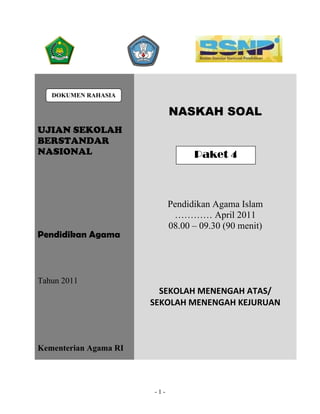 DOKUMEN RAHASIA

                             NASKAH SOAL
UJIAN SEKOLAH
BERSTANDAR
NASIONAL                           Paket 4



                             Pendidikan Agama Islam
                              ………… April 2011
                             08.00 – 09.30 (90 menit)
Pendidikan Agama



Tahun 2011
                         SEKOLAH MENENGAH ATAS/ 
                       SEKOLAH MENENGAH KEJURUAN 



Kementerian Agama RI




                       -1-
 