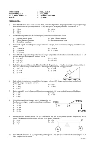 MATA DIKLAT
TAHUN PELAJARAN
KELAS/PROG. KEAHLIAN
WAKTU

:
:
:
:

FISIKA kode A
2011/2012
XII/SEMUA PROGRAM
120 MENIT

PILIHAN GANDA
1.

Sebuah benda mula-mula dalam keadaan diam, kemudian digerakkan dengan percepatan yang tetap sehingga
setelah 10 sekond kecepatannya menjadi 20 m/s. Berapakah jarak yang ditempuh dalam waktu itu ?
A.
B.
C.

2.

130 m
120 m
110 m

D. 100 m
E. 90 m

Diantara kelompok besaran di bawah ini yang termasuk besaran turunan adalah...
A.
B.
C.

Panjang, Waktu, Massa
Volume, Panjang, Tekanan
Massa, Kuat arus, Luas

D. Suhu, Volume, Tekanan
E. Kecepatan, volume, gaya

3.

Suatu roda sepeda motor berputar dengan frekwensi 270 rpm, maka kecepatan sudut yang memiliki roda itu
adalah…
A. 3,6 π rad/s
D. 9 π rad/s
B. 4,5 π rad/s
E. 18 π rad/s
C. 7,2 π rad/s

4.

Sebuah benda bergerak melingkar beraturan dengan jari-jari 0,2 m. Dalam 3 sekond benda melakukan 15 kali
putaran. Kecepatan linier benda tersebut adalah...
A. 6,28 m/s
D. 8,27 m/s
B. 6,58 m/s
E. 8,35 m/s
C. 6,75 m/s

5.

Perhatikan gambar di bawah ini . Bila sebuah benda dengan massa 10 kg dan kemiringan bidang miring
45º serta permukaannya licin maka benda akan bergerak dipengaruhi oleh gaya sebesar...
A. 100
N
D. 40
N
B. 50
N
E. 25
N
C. 45
N

=

45
6.

Pada sebuah benda dengan massa 10 kg bekerja gaya sebesar 40 N dengan arah mendatar, maka benda
bergerak dengan percepatan sebesar...
A. 2 m/s²
D. 8 m/s²
B. 4 m/s²
E. 10 m/s²
C. 6 m/s²

7.

Dalam waktu 0,5 menit sebuah mobil dapat menempuh jarak 150 meter maka kelajuan mobil adalah...
A. 5 m/s
D. 9 m/s
B. 6 m/s
E. 10 m/s
C. 8 m/s

8.

Sebuah batang dikenai dua gaya seperti pada gambar ini,
Resultan moment gaya yang bekerja pada poros adalah...
A. 10 Nm
B. 25 Nm
C. 30 Nm
D. 40 Nm
E. 50 Nm

9.

Poros
2m

o

30

F1=50N

2m
F2=20N

Seorang pekerja memikul beban A = 300 N dan beban B = 200 N. Jika pundak pekerja bergerak 0,4 m dari
beban A, maka agar sistem seimbang beban B harus berada pada jarak...
A. 0,6 m
D. 1,2 m
B. 0,8 m
E. 1,5 m
C. 1 m

F

A
10.

B

Sebuah benda massanya 25 kg bergerak dengan kecepatan 3 m/s. Jika pada benda tersebut bekerja gaya 50 N,
daya yang dihasilkan adalah...

Soal Paket A

 