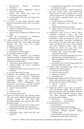 Amsal 15 : 3 “Mata Tuhan ada di segala tempat, mengawasi orang jahat dan orang baik.”
A. pemberdayaan ekonomi masyarakat
disekitarnya
B. kemudahan dalam memperoleh fasilitas
hidup dari pemerintah
C. bantuan atau subsidi yang tepat bagi
masyarakat kurang mampu
D. memaksimalkan daya beli yang tinggi untuk
masyarakat
12. Di bawah ini yang bukan termasuk contoh
harmoni keberagaman gender dalam masyarakat
adalah ....
A. adanya emansipasi wanita
B. perlakuan yang berbeda bagi pria dan wanita
dalam ruang publik
C. wanita berhak mendapatkan pendidikan yang
tinggi
D. tidak ada kesenjangan di lingkungan
pekerjaaan antara wanita dan pria
13. Dalam pemilihan ketua OSIS, baik calon yang
berjenis kelamin laki- laki maupun perempuan
memiliki hak yang sama. Hal tersebut
merupakan contoh dari ....
A. ketimpangan gender
B. ketidakadilan gender
C. pemenuhan kesetaraan gender
D. pemaksaan aturan pemilihan
14. Sikap toleransi merupakan cara mencegah
timbulnya konflik di tengah perbedaan. Contoh
sikap yang membina toleransi antaragama dalam
kehidupan di sekolah adalah …..
A. memaksakan agama kepada teman yang lain
B. membuat gaduh saat teman menjalankan
ibadah agamanya
C. menghormati teman yang beragama lain saat
beribadah
D. mencela agama lain dari teman
15. Organisasi yang didirikan dan dibentuk oleh
masyarakat secara sukarela berdasarkan
kesamaan aspirasi, kehendak, kebutuhan,
kepentingan, kegiatan, dan tujuan untuk
berpartisipasi dalam pembangunan demi
tercapainya tujuan Negara Kesatuan Republik
Indonesia yang berdasarkan Pancasila disebut ....
A. organisasi kemasyarakatan
B. partai
C. komunitas sosial
D. perkumpulan masyarakat
16. Salah satu prinsip yang harus dipegang teguh
oleh suatu ormas adalah berpegang teguh pada
Bhinneka Tunggal Ika agar tidak terjadi
perselisihan dengan ormas yang lain. Hal itu bisa
diterapkan dengan ....
A. menempatkan persatuan dan kesatuan diatas
kepentingan kelompok atau organisasinya
B. kepentingan kelompok atau organisasi diatas
segalanya
C. menganggap ormas sendiri lebih baik dari
yang lain
D. mengedepankan kepentingan ormas daripada
kepentingan persatuan
17. Setiap daerah di Indonesia memiliki kebiasaan
dan adat istiadat sendiri yang diaplikasikan
dalam bentuk kesenian dengan tujuan untuk
mengeksistensikan diri dan daerahnya. Dibawah
ini yang bukan merupakan fungsi seni secara
umum adalah ....
A. sebagai hiburan bagi masyarakat
B. untuk menentukan norma perilaku yang
teratur
C. mengurangi solidaritas masyarakat
D. sebagai simbol komunikasi budaya dengan
masyarakat lainnya
18. Penggunaan media sosial di internet seperti
Instagram, Facebook, Twitter, dan lain
sebagainya, membuat masyarakat Indonesia
dimudahkan dalam berkomunikasi. Selain itu
juga mempermudah masyarakat mendapatkan
arus informasi. Hal yang marak akhir- akhir ini
adalah penyebaran berita hoax (berita bohong)
dan ujaran kebencian melalui media sosial.
Berikut ini adalah cara yang tepat untuk
menanggulangi kedua hal tersebut kecuali ....
A. bersikap bijak dalam menanggapi tulisan
yang bersifat provokatif
B. membaca secara keseluruhan dan cross-check
terhadap tulisan yang dipublikasikan
C. tidak membagikan berita atau ujaran secara
sembarangan
D. menambahi berita tersebut dengan opini atau
pendapat pribadi kita sendiri
19. Sistem mata pencaharian yang paling awal
dilakukan oleh manusia adalah ....
A. bercocok tanam di ladang
B. bercocok tanam menetap
C. berburu dan meramu
D. menangkap ikan
20. Setiap warga negara memiliki hak dan kewajiban
dalam upaya pembelaan negara. Hal ini sesuai
dengan peraturan dalam UUD 1945 pasal ....
A. ayat (3) C.ayat (1)
B. ayat (2) D.ayat (1)
21. Sikap dan perilaku warga negara yang dijiwai
oleh kecintaannya kepada Negara Kesatuan
Republik Indonesia yang berdasarkan Pancasila
dan UUD Negara Republik Indonesia Tahun
1945 dalam menjamin kelangsungan hidup
bangsa dan negara disebut ....
A. Patriotisme C.bela negara
B. cinta tanah air D.nasionalisme
22. Perhatikan hal- hal berikut ini,
(1) cinta tanah air
(2) kesadaran berbangsa dan bernegara
(3) percaya terhaddap Tuhan Yang Maha Esa
(4) keyakinan terhadap Pancasila sebagai
ideologi negara
(5) rela berkorban demi bangsa dan negara
(6) keyakinan sebagai bangsa yang besar
 