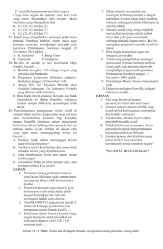 Amsal 15 : 3 “Mata Tuhan ada di segala tempat, mengawasi orang jahat dan orang baik.”
(7) memiliki kemampuan awal bela negara
Upaya bela negara itu didasari oleh lima nilai
yang harus diwujudkan oleh seluruh rakyat
Indonesia yang ditunjukkan oleh
B. (1), (2), (3), (4) dan (5)
C. (1), (2), (4), (6) dan (7)
D. (1), (2), (4), (5) dan (7)
23. Tokoh yang mengobarkan semangat perlawanan
pemuda Surabaya melalui siaran radio agar
pantang menyerah menghadapi penjajah pada
peristiwa Pertempuran Surabaya tanggal 10
November 1945 adalah ....
A. Ir. Soekarno C.Bung Tomo
B. Supriyadi D.Sungkono
24. Berikut ini adalah isi dari Konferensi Meja
Bundar, kecuali ....
A. Belanda mengakui RIS sebagai negara yang
merdeka dan berdaulat.
B. Pengakuan kedaulatan dilakukan selambat-
lambatnya tanggal 30 Desember 1949.
C. Antara RIS dan Kerajaan Belanda akan
diadakan hubungan Uni Indonesia Belanda
yang diketuai oleh Indonesia.
D. Irian Barat masih dikuasai Belanda dan tidak
dimasukkan ke dalam Republik Indonesia
Serikat sampai dilakukan perundingan lebih
lanjut
25. Penyalahgunaan penggunaan media sosial di
internet dapat memicu perpecahan yang tentunya
akan menimbulkan ancaman bagi keutuhan
negara Republik Indonesia seperti penyebaran
berita hoax (berita bohong) dan ujaran kebencian
melalui media sosial. Berikut ini adalah cara
yang tepat untuk menanggulangi kedua hal
kecuali ....
A. bersikap bijak dalam menanggapi tulisan
yang bersifat provokatif
B. membaca secara keseluruhan dan cross-check
terhadap tulisan yang dipublikasikan
C. tidak membagikan berita atau ujaran secara
sembarangan
D. menambahi berita tersebut dengan opini atau
pendapat pribadi kita sendiri
B.ISIAN
1. Peraturan tentang perbuatan manusia
yang lazim dilakukan sejak zaman nenek
moyang dan diikuti oleh keturunannya
disebut ...
2. Sistem kekerabatan yang menarik garis
keturunannya dari kedua belah pihak
dengan kedudukan laki- laki dan
perempuan adalah sama disebut
3. Konflik G30SPKI yang pernah terjadi di
Indonesia beberapa puluh tahun lalu
merupakan contoh bentuk konflik ....
4. Kebebasan seluas- luasnya kepada warga
negara Indonesia untuk berserikat dan
berkumpul dijamin oleh UUD 1945
terutama pasal ....
5. Sikap toleransi merupakan cara
mencegah timbulnya konflik di tengah
perbedaan. Contoh sikap yang membina
toleransi antaragama dalam kehidupan di
sekolah adalah
6. Masalah sosial yang sering terjadi di
masyarakat perkotaan adalah akibat
stress dari pekerjaan menumpuk
sehingga menjadi luapan emosi. Hal ini
merupakan penyebab masalah sosial dari
faktor
7. Bela negara merupakan tugas dan
tanggung jawab dari
8. Tokoh yang mengobarkan semangat
perlawanan pemuda Surabaya melalui
siaran radio agar pantang menyerah
menghadapi penjajah pada peristiwa
Pertempuran Surabaya tanggal 10
November 1945 adalah ....
9. Perundingan Roem- Royen dilaksanakan
pada
10. Dalam perundingan Renville, delegasi
Indonesia adalah ....
C.ESSAY
1. Apa yang dimaksud dengan
parental,patrilineal dan matrilineal!
2. Jelaskan macam-macam konflik yang
terjadi akibat keberagaman masyarakat
dan berilah contohnya!
3. Tuliskan dan jelaskan 4 jenis faktor
penyebab masalah sosial!
4. Tuliskan beberapa perjuangan dalam
pertempuran untuk mempertahankan
perjuangan melawan Belanda!
5. Jelaskan potensi dan kelebihan yang
kalian miliki! Apa tekad dan
komitmenmu untuk membela negara?
*SELAMAT MENGERJAKAN*
 