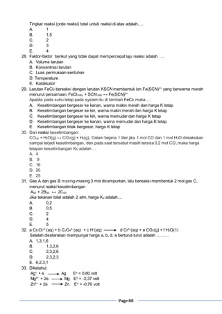 Page 88
Tingkat reaksi (orde reaksi) total untuk reaksi di atas adalah….
A. 1
B. 1,5
C. 2
D. 3
E. 4
28. Faktor-faktor berikut yang tidak dapat mempercepat laju reaksi adalah ….
A. Volume larutan
B. Konsentrasi larutan
C. Luas permukaan sentuhan
D. Temperature
E. Katalisator
29. Larutan FeCl3 bereaksi dengan larutan KSCNmembentuk ion Fe(SCN)2+
yang berwarna merah
menurut persamaan, FeCl3(aq) + SCN-
(aq) ↔ Fe(SCN)2+
Apabila pada suhu tetap pada system itu di tambah FeCl3 maka….
A. Kesetimbangan bergeser ke kanan, warna makin merah dan harga K tetap
B. Kesetimbangan bergeser ke kiri, warna makin merah dan harga K tetap
C. Kesetimbangan bergeser ke kiri, warna memudar dan harga K tetap
D. Kesetimbangan bergeser ke kanan, warna memudar dan harga K tetap
E. Kesetimbangan tidak bergeser, harga K tetap
30. Dari reaksi kesetimbangan:
CO(g) + H2O(g) ↔ CO2(g) + H2(g), Dalam bejana 1 liter jika 1 mol CO dan 1 mol H2O direaksikan
sampai terjadi kesetimbangan, dan pada saat tersebut masih tersisa 0,2 mol CO, maka harga
tetapan kesetimbangan Kc adalah . .
A. 4
B. 9
C. 16
D. 20
E. 25
31. Gas A dan gas B masing-masing 3 mol dicampurkan, lalu bereaksi membentuk 2 mol gas C,
menurut reaksi kesetimbangan
A(g) + 2B(g) ↔ 2C(g)
Jika tekanan total adalah 2 atm, harga Kp adalah....
A. 0,2
B. 0,5
C. 2
D. 4
E. 5
32. a Cr2O7
2−
(aq) + b C2O4
2−
(aq) + c H+
(aq) d Cr3+
(aq) + e CO2(g) + f H2O(1)
Setelah disetarakan mempunyai harga a, b, d, e berturut-turut adalah ………
A. 1,3,1,6
B. 1,3,2,6
C. 2,3,2,6
D. 2,3,2,3
E. 6,2,3,1
33. Diketahui:
Ag+
+ e Ag Eo
= 0,80 volt
Mg2+
+ 2e Mg Eo
= -2,37 volt
Zn2+
+ 2e Zn Eo
= -0,76 volt
 