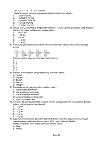 Page 89
Fe2+
+ 2e Fe Eo
= -0,44 volt
Reaksi sel berikut yang mempunyai potensial elektrode terkecil adalah....
A. Zn/Zn2+
//Ag+
/Ag
B. Mg/Mg2+// Ag+/Ag
C. Mg/Mg2+// Fe2+ /Fe
D. Fe//Fe2+//Ag+/Ag
E. E. Zn/Zn2+
//Fe2+
/Fe
34. Larutan CuSO4 dielektrolisis dengan listrik sebesar 1 F, maka volume gas oksigen yang dihasilkan
di anoda jika diukur pada keadaan standar adalah....
A. 0,112 liter
B. 1,12 liter
C. 5,6 liter
D. 11,2 liter
E. 22,4 liter
35. Pada suatu percobaan korosi, sebuah paku disimpan dalam tabung reaksi dengan berbagai
kondisi
Paku yang paling tahan korosi terdapat dalam tabung….
A. 1
B. 2
C. 3
D. 4
E. 5
36. Diantara mineral berikut, yang mengandung aluminium adalah.....
A. Hematit
B. Magnetit
C. bauksit
D. Dolomit
E. Kalkopirit
37. Dengan bertambahnya nomor atom halogen, maka....
A. energi ionisasi bertambah
B. sifat reduktornya bertambah
C. sifat oksidatornya bertambah
D. keelektronegatifannya bertambah
E. jari-jari atom berkurang
38. Sebanyak 64 gram suatu nuklida radioaktif memiliki waktu paro 20 hari, maka setelah disimpan
selama 100 hari akan tersisa sebanyak ....
A. 2 gram
B. 3 gram
C. 4 gram
D. 5 gram
E. 6 gram
39. Logam aluminium banyak digunakan dalam kehidupan sehari-hari. Logam aluminium dapat
diperoleh dengan elektrolisis lelehan bauksit Al2O3 dalam kriolit cair, Na3AlF6.
Proses pengolahan unsur tersebut dilakukan melalui proses:
A. Down
B. Frasch
 